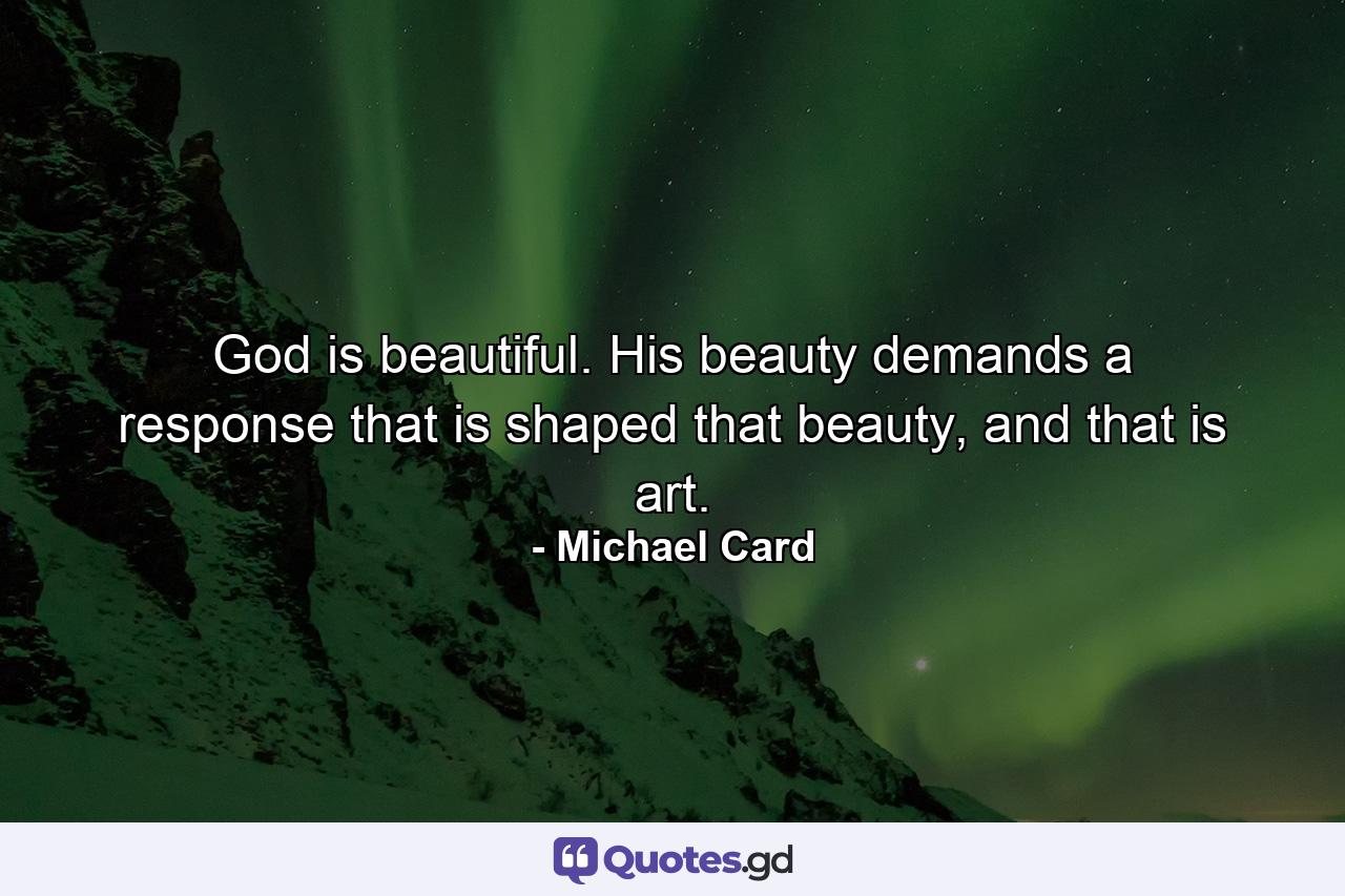 God is beautiful. His beauty demands a response that is shaped that beauty, and that is art. - Quote by Michael Card