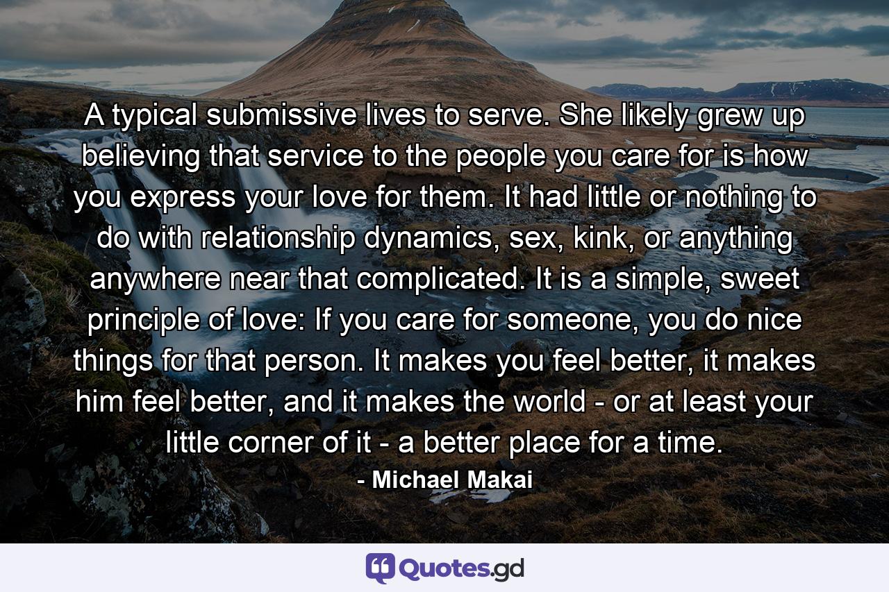 A typical submissive lives to serve. She likely grew up believing that service to the people you care for is how you express your love for them. It had little or nothing to do with relationship dynamics, sex, kink, or anything anywhere near that complicated. It is a simple, sweet principle of love: If you care for someone, you do nice things for that person. It makes you feel better, it makes him feel better, and it makes the world - or at least your little corner of it - a better place for a time. - Quote by Michael Makai