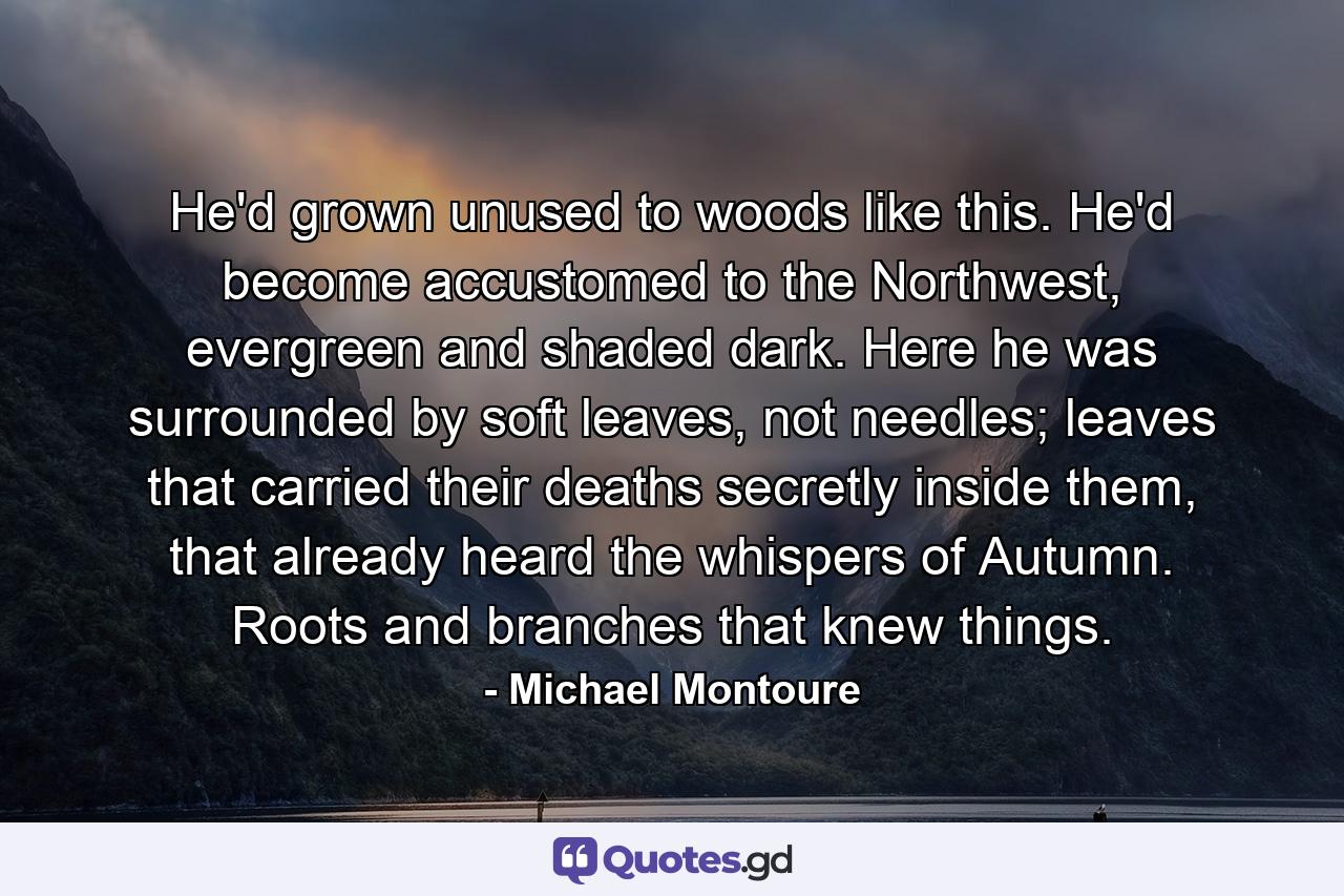 He'd grown unused to woods like this. He'd become accustomed to the Northwest, evergreen and shaded dark. Here he was surrounded by soft leaves, not needles; leaves that carried their deaths secretly inside them, that already heard the whispers of Autumn. Roots and branches that knew things. - Quote by Michael Montoure