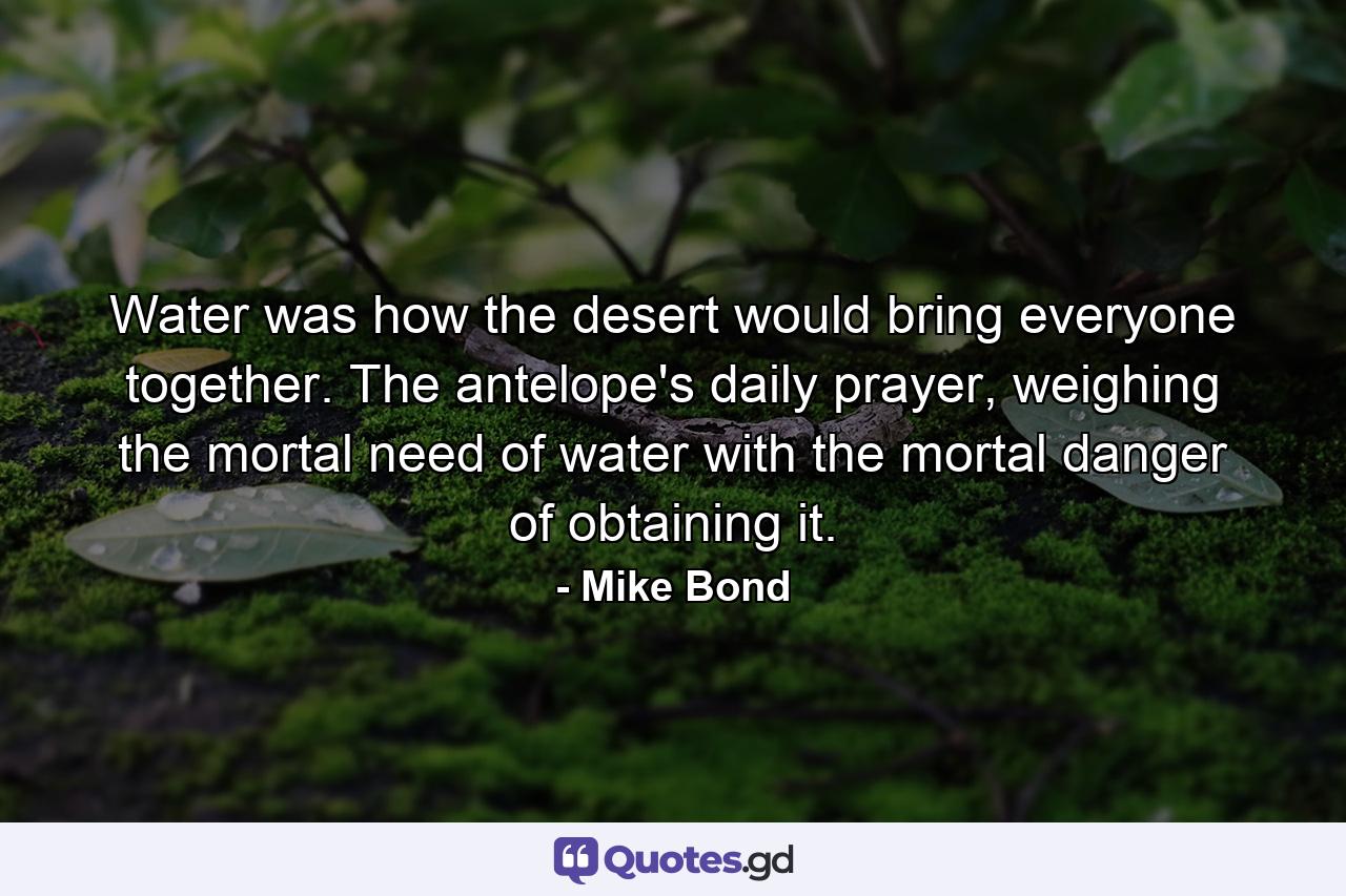 Water was how the desert would bring everyone together. The antelope's daily prayer, weighing the mortal need of water with the mortal danger of obtaining it. - Quote by Mike Bond