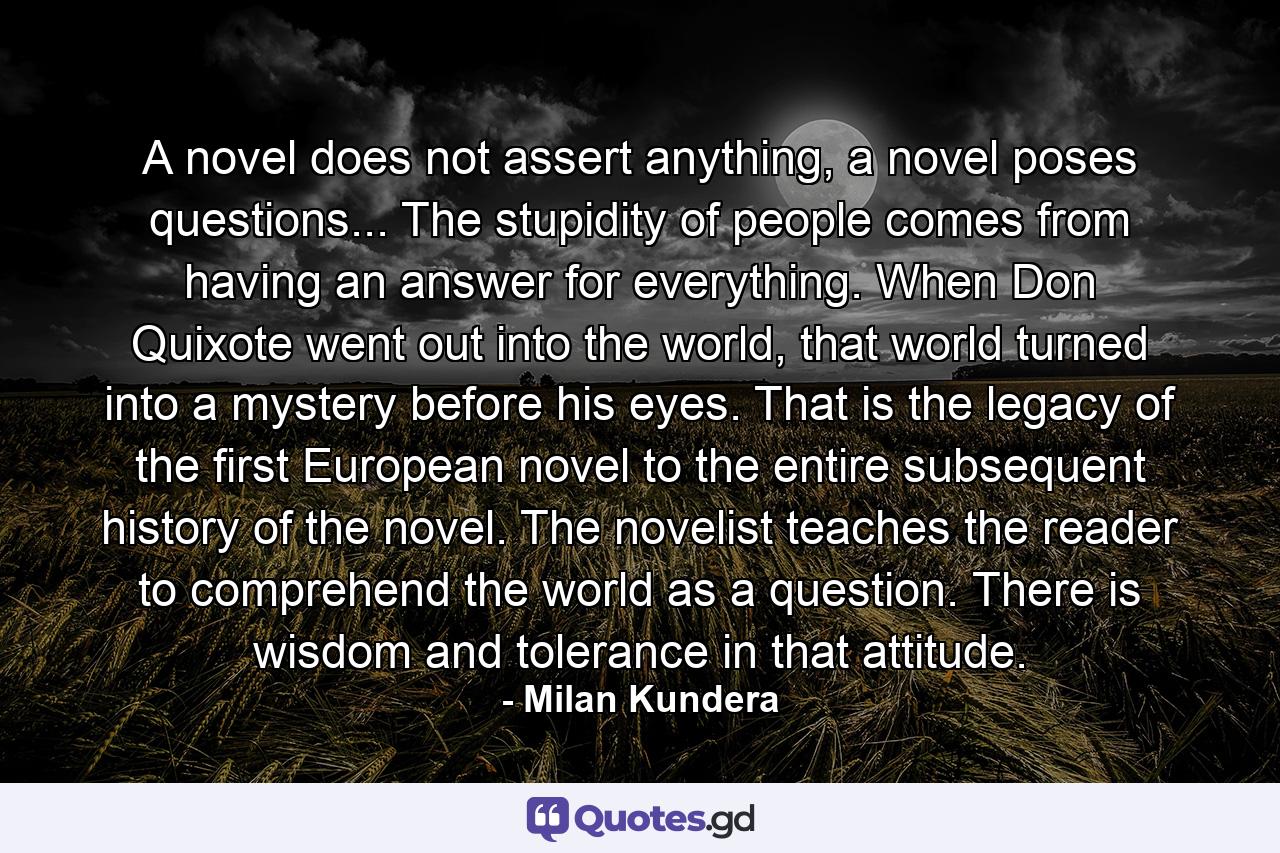 A novel does not assert anything, a novel poses questions... The stupidity of people comes from having an answer for everything. When Don Quixote went out into the world, that world turned into a mystery before his eyes. That is the legacy of the first European novel to the entire subsequent history of the novel. The novelist teaches the reader to comprehend the world as a question. There is wisdom and tolerance in that attitude. - Quote by Milan Kundera