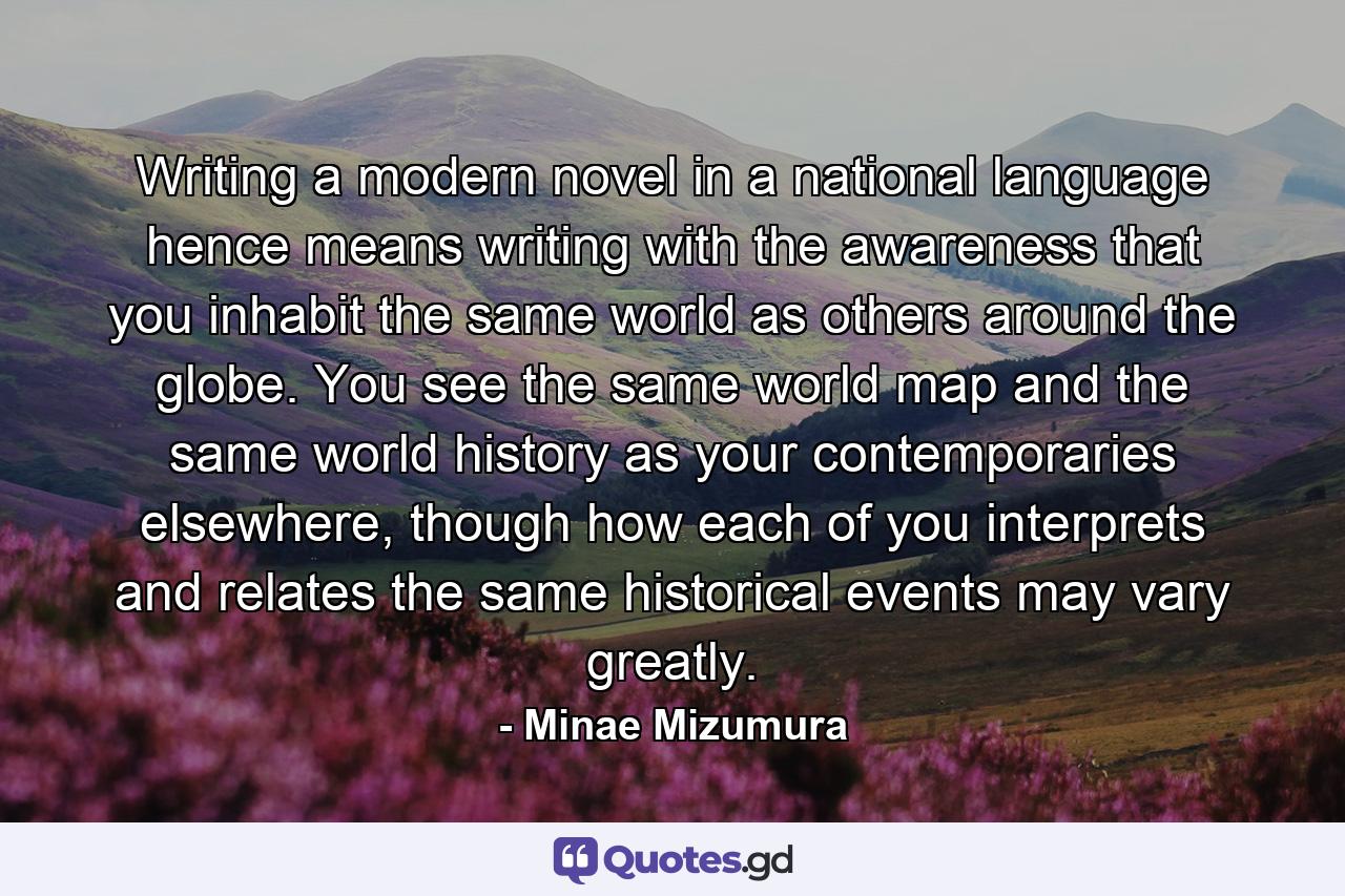 Writing a modern novel in a national language hence means writing with the awareness that you inhabit the same world as others around the globe. You see the same world map and the same world history as your contemporaries elsewhere, though how each of you interprets and relates the same historical events may vary greatly. - Quote by Minae Mizumura