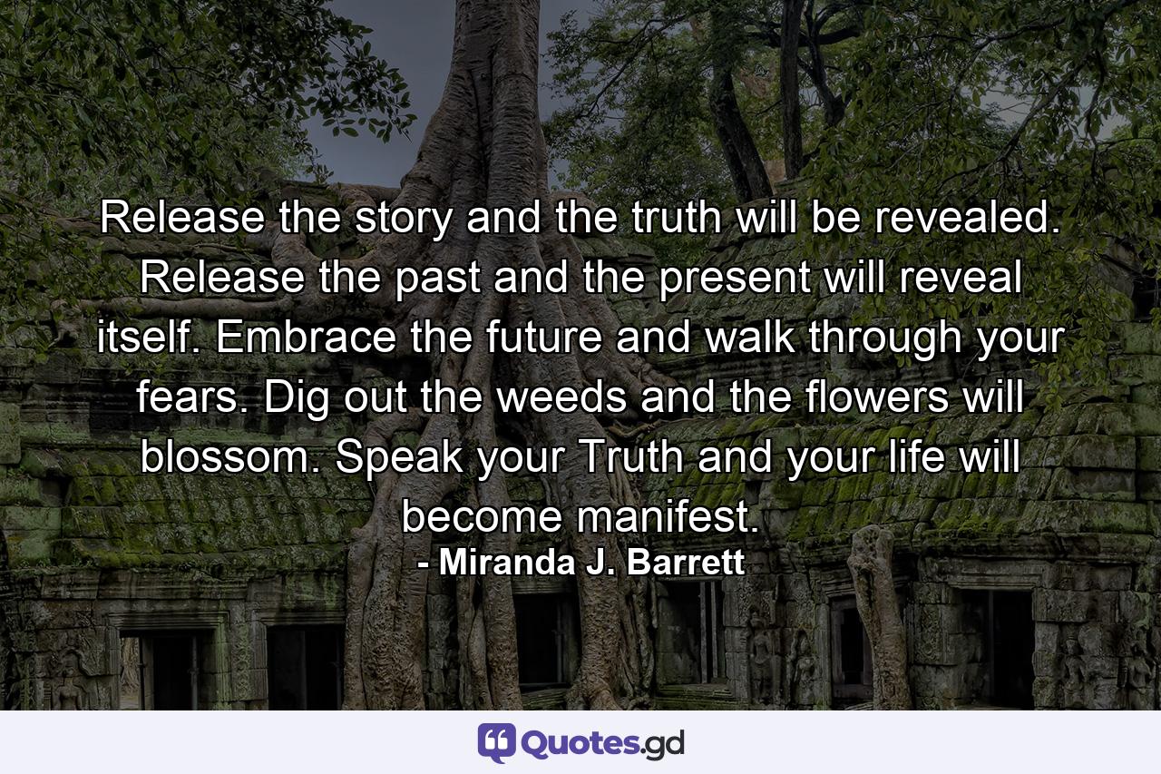 Release the story and the truth will be revealed. Release the past and the present will reveal itself. Embrace the future and walk through your fears. Dig out the weeds and the flowers will blossom. Speak your Truth and your life will become manifest. - Quote by Miranda J. Barrett