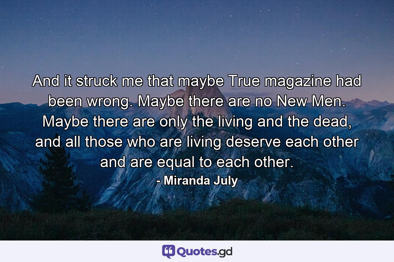 And it struck me that maybe True magazine had been wrong. Maybe there are no New Men. Maybe there are only the living and the dead, and all those who are living deserve each other and are equal to each other. - Quote by Miranda July