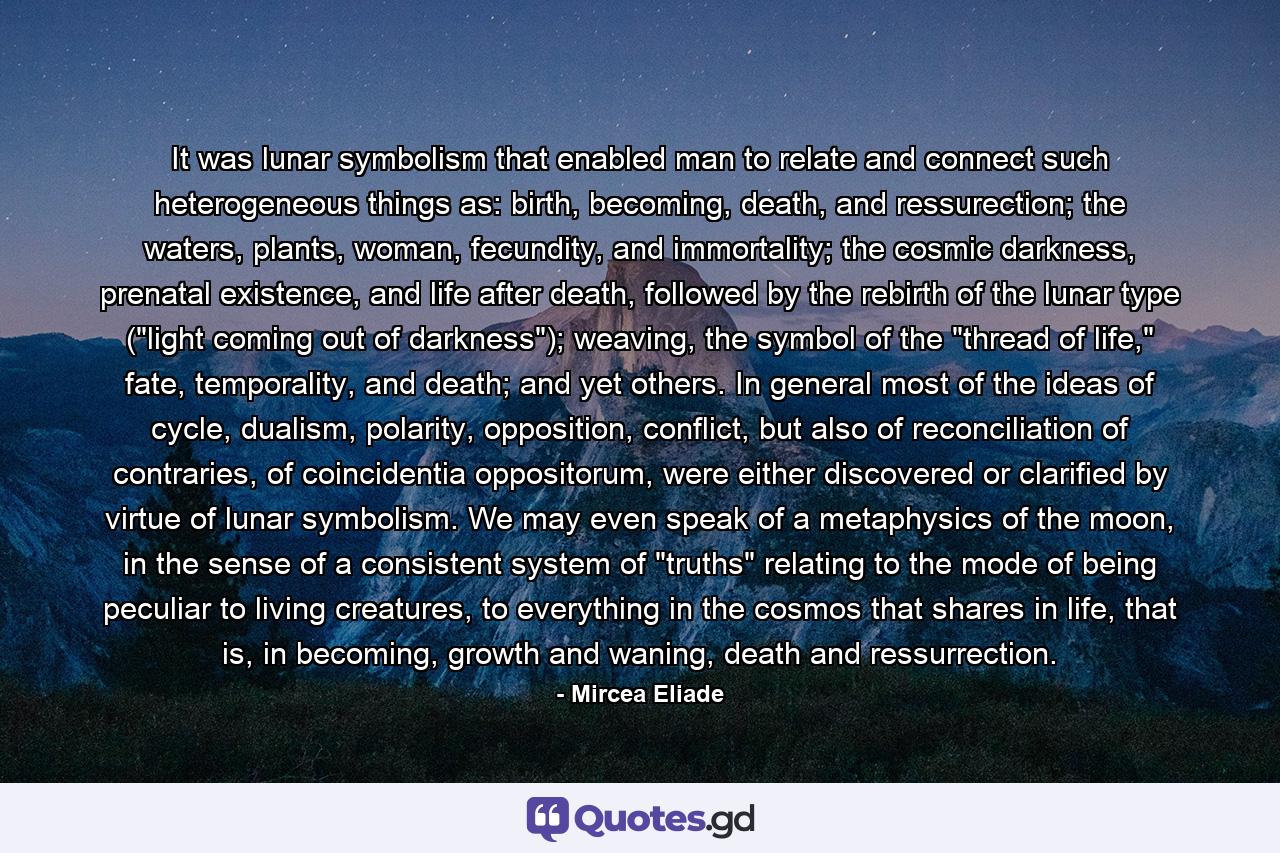 It was lunar symbolism that enabled man to relate and connect such heterogeneous things as: birth, becoming, death, and ressurection; the waters, plants, woman, fecundity, and immortality; the cosmic darkness, prenatal existence, and life after death, followed by the rebirth of the lunar type (