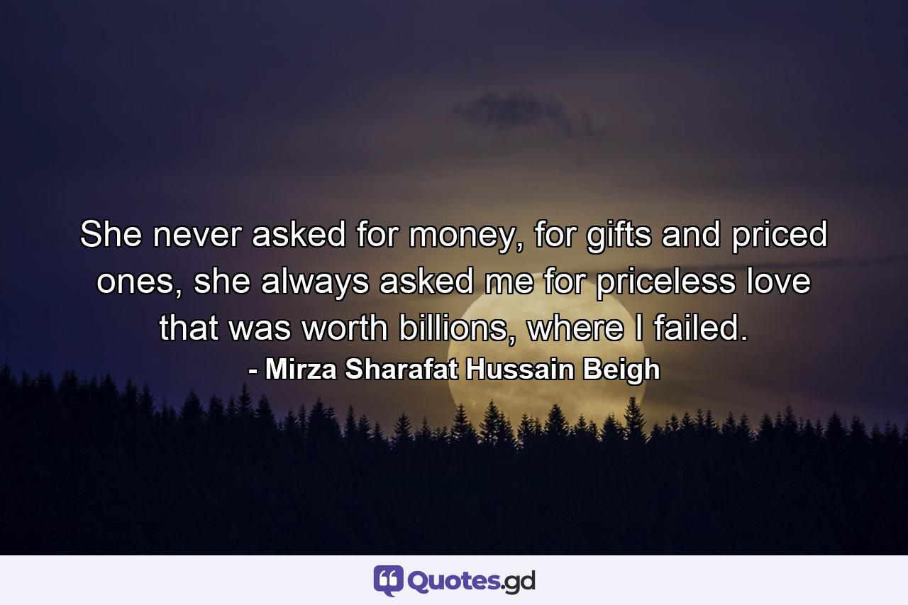 She never asked for money, for gifts and priced ones, she always asked me for priceless love that was worth billions, where I failed. - Quote by Mirza Sharafat Hussain Beigh