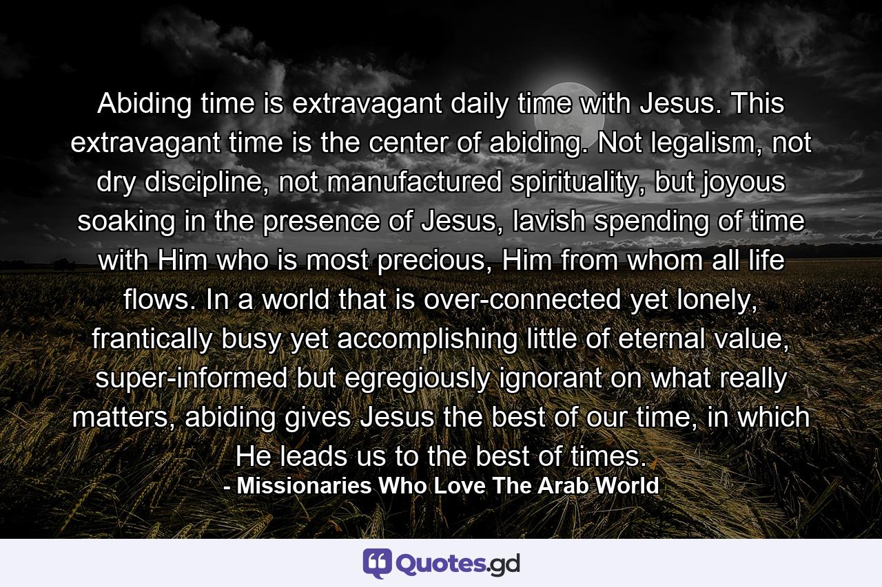 Abiding time is extravagant daily time with Jesus. This extravagant time is the center of abiding. Not legalism, not dry discipline, not manufactured spirituality, but joyous soaking in the presence of Jesus, lavish spending of time with Him who is most precious, Him from whom all life flows. In a world that is over-connected yet lonely, frantically busy yet accomplishing little of eternal value, super-informed but egregiously ignorant on what really matters, abiding gives Jesus the best of our time, in which He leads us to the best of times. - Quote by Missionaries Who Love The Arab World