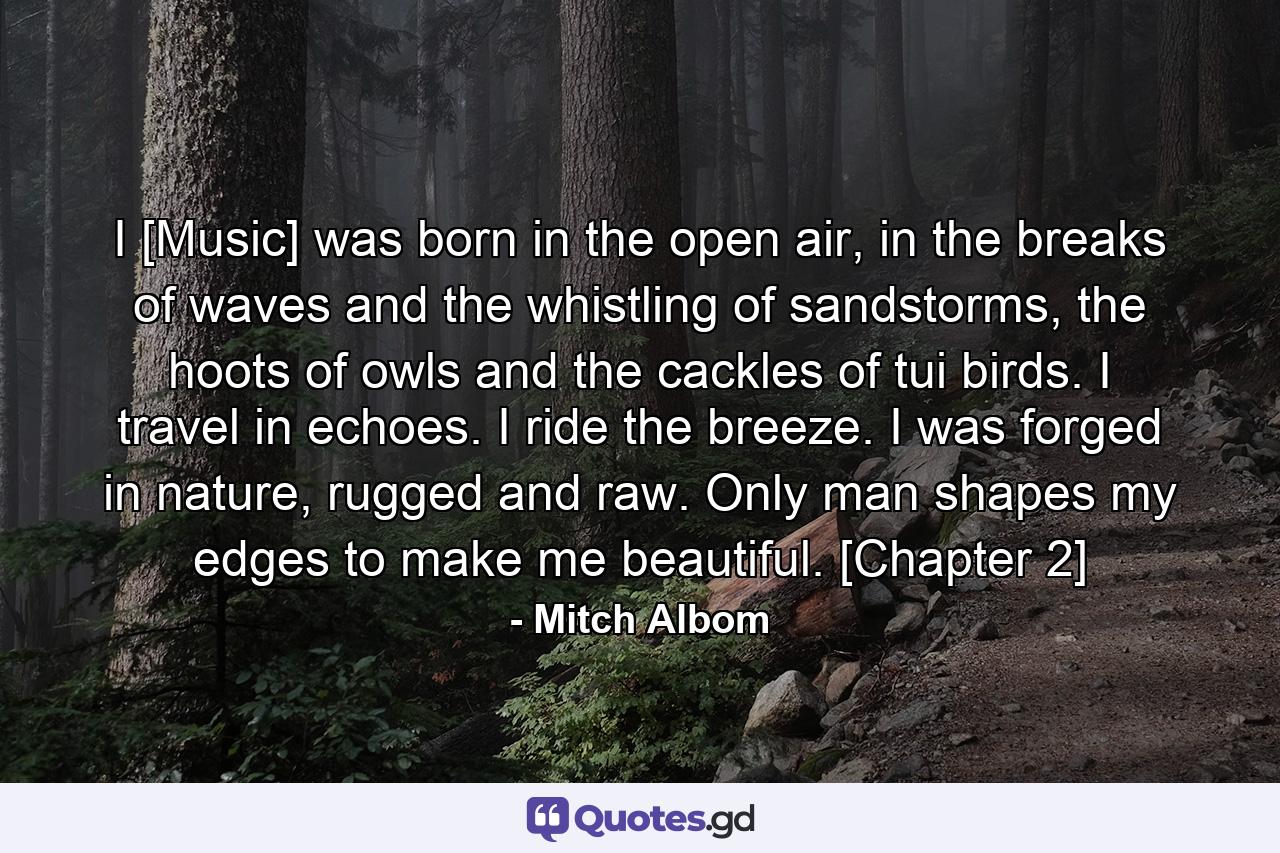 I [Music] was born in the open air, in the breaks of waves and the whistling of sandstorms, the hoots of owls and the cackles of tui birds. I travel in echoes. I ride the breeze. I was forged in nature, rugged and raw. Only man shapes my edges to make me beautiful. [Chapter 2] - Quote by Mitch Albom