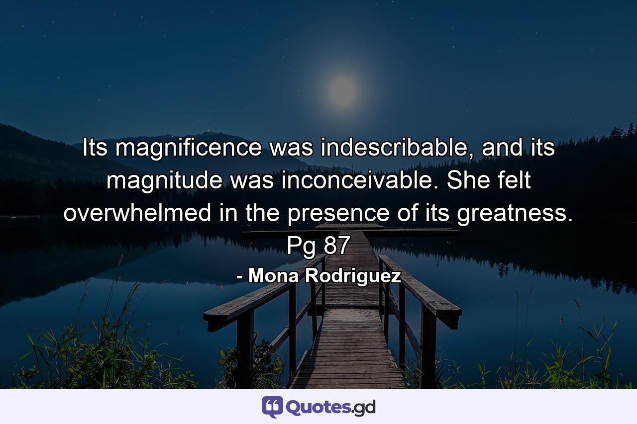 Its magnificence was indescribable, and its magnitude was inconceivable. She felt overwhelmed in the presence of its greatness. Pg 87 - Quote by Mona Rodriguez