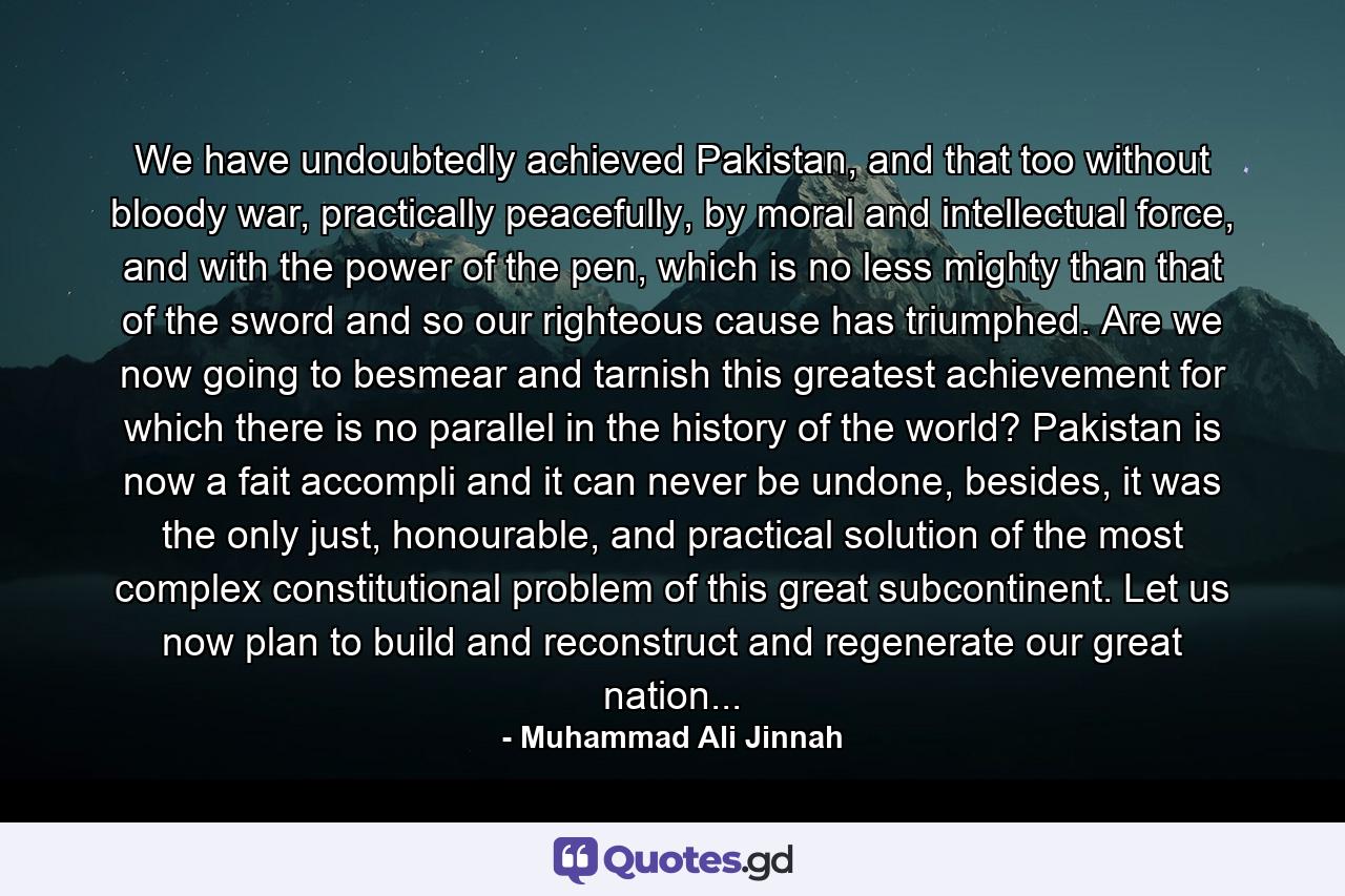 We have undoubtedly achieved Pakistan, and that too without bloody war, practically peacefully, by moral and intellectual force, and with the power of the pen, which is no less mighty than that of the sword and so our righteous cause has triumphed. Are we now going to besmear and tarnish this greatest achievement for which there is no parallel in the history of the world? Pakistan is now a fait accompli and it can never be undone, besides, it was the only just, honourable, and practical solution of the most complex constitutional problem of this great subcontinent. Let us now plan to build and reconstruct and regenerate our great nation... - Quote by Muhammad Ali Jinnah