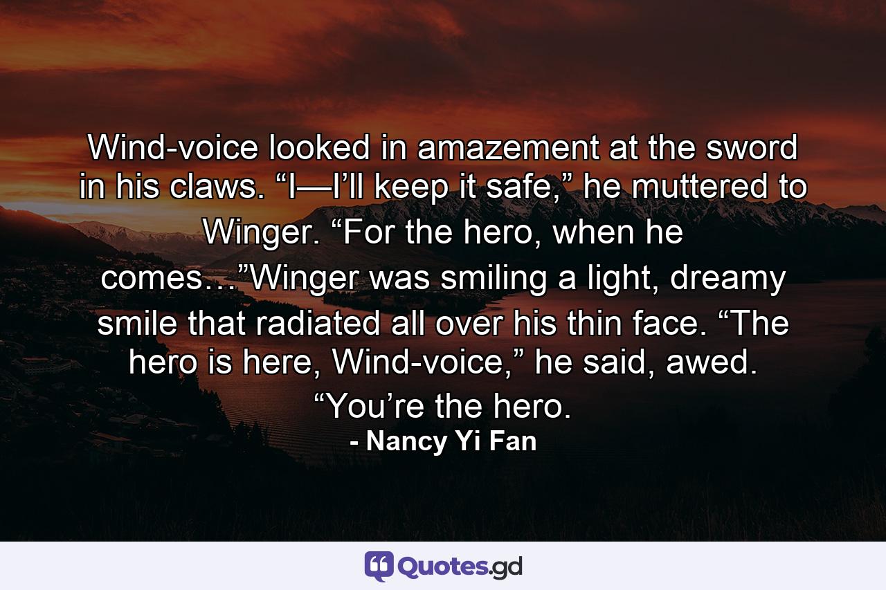 Wind-voice looked in amazement at the sword in his claws. “I—I’ll keep it safe,” he muttered to Winger. “For the hero, when he comes…”Winger was smiling a light, dreamy smile that radiated all over his thin face. “The hero is here, Wind-voice,” he said, awed. “You’re the hero. - Quote by Nancy Yi Fan