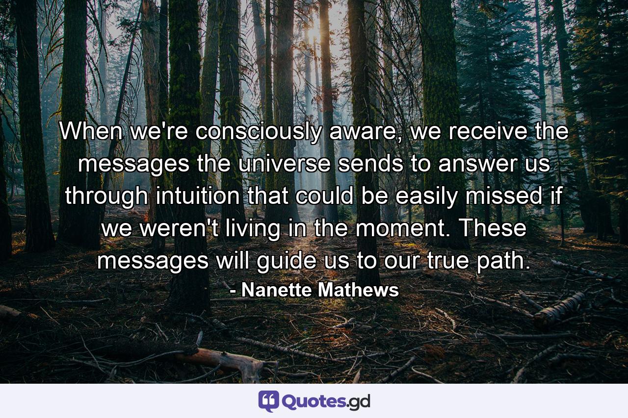 When we're consciously aware, we receive the messages the universe sends to answer us through intuition that could be easily missed if we weren't living in the moment. These messages will guide us to our true path. - Quote by Nanette Mathews