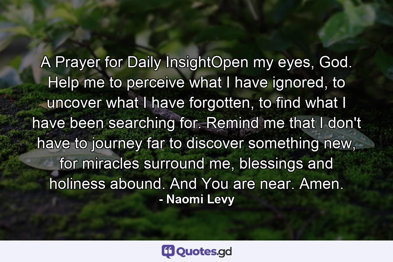 A Prayer for Daily InsightOpen my eyes, God. Help me to perceive what I have ignored, to uncover what I have forgotten, to find what I have been searching for. Remind me that I don't have to journey far to discover something new, for miracles surround me, blessings and holiness abound. And You are near. Amen. - Quote by Naomi Levy