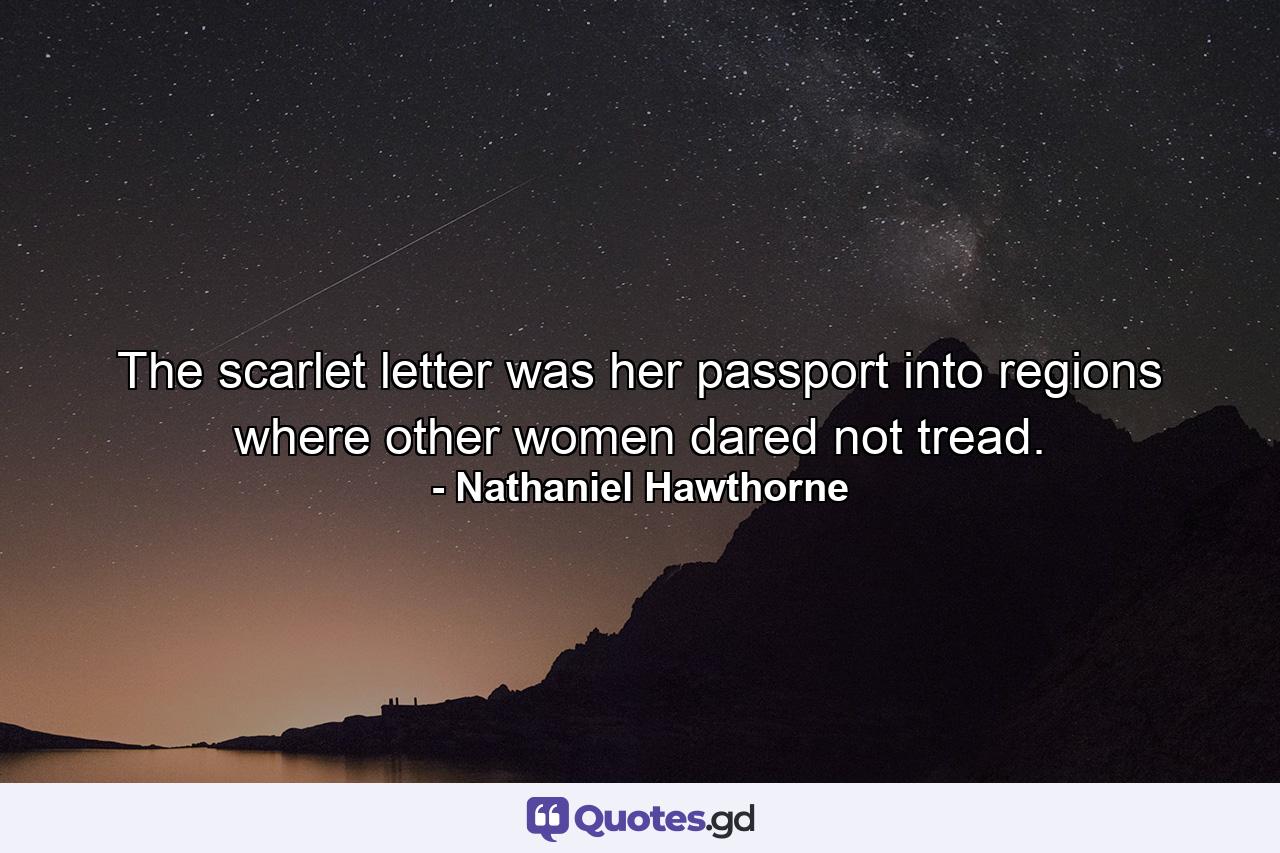 The scarlet letter was her passport into regions where other women dared not tread. - Quote by Nathaniel Hawthorne