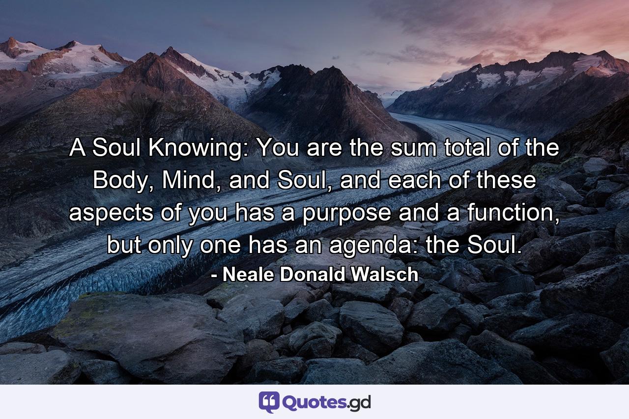 A Soul Knowing: You are the sum total of the Body, Mind, and Soul, and each of these aspects of you has a purpose and a function, but only one has an agenda: the Soul. - Quote by Neale Donald Walsch