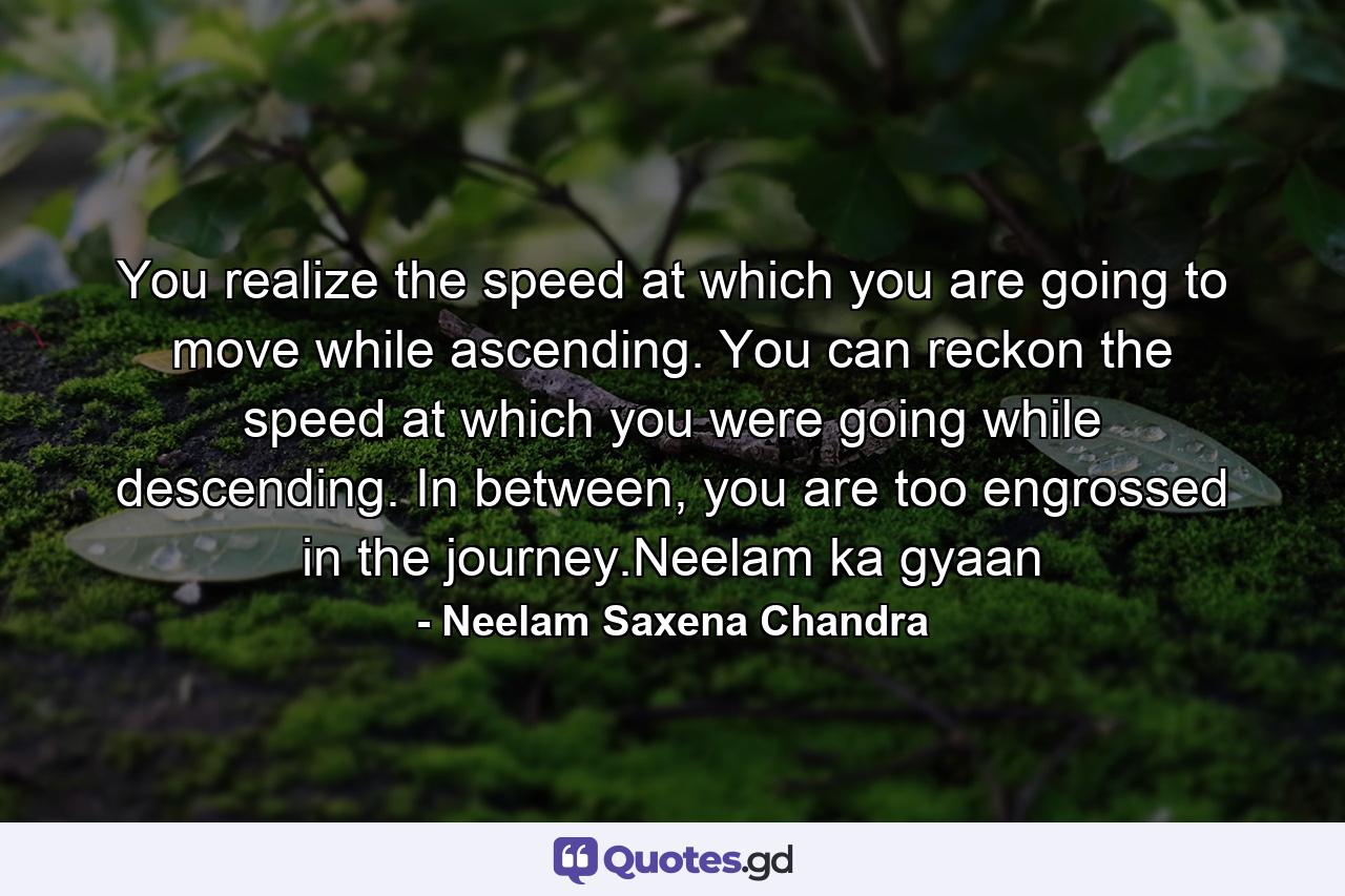 You realize the speed at which you are going to move while ascending. You can reckon the speed at which you were going while descending. In between, you are too engrossed in the journey.Neelam ka gyaan - Quote by Neelam Saxena Chandra