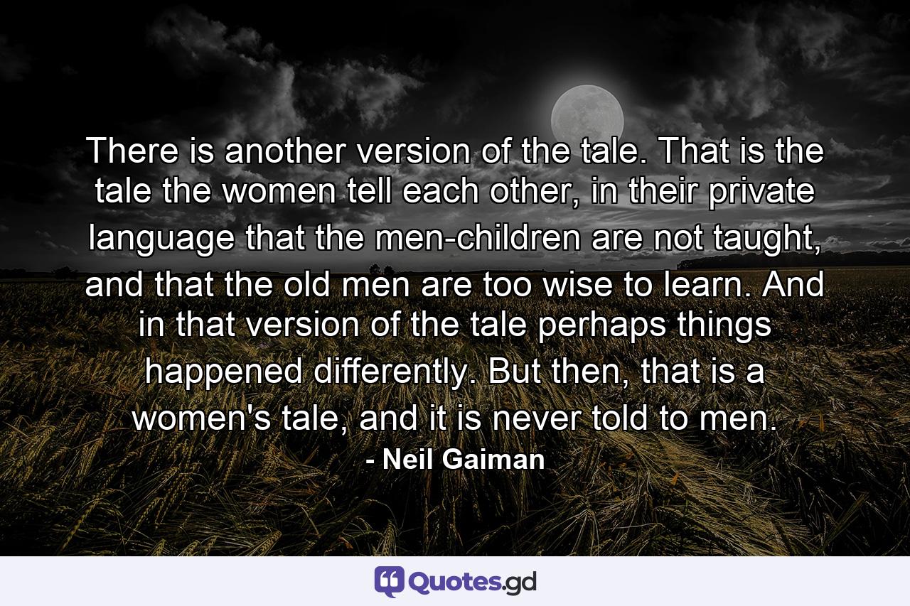 There is another version of the tale. That is the tale the women tell each other, in their private language that the men-children are not taught, and that the old men are too wise to learn. And in that version of the tale perhaps things happened differently. But then, that is a women's tale, and it is never told to men. - Quote by Neil Gaiman