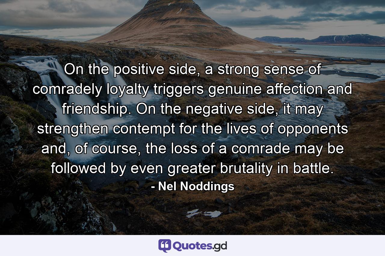 On the positive side, a strong sense of comradely loyalty triggers genuine affection and friendship. On the negative side, it may strengthen contempt for the lives of opponents and, of course, the loss of a comrade may be followed by even greater brutality in battle. - Quote by Nel Noddings