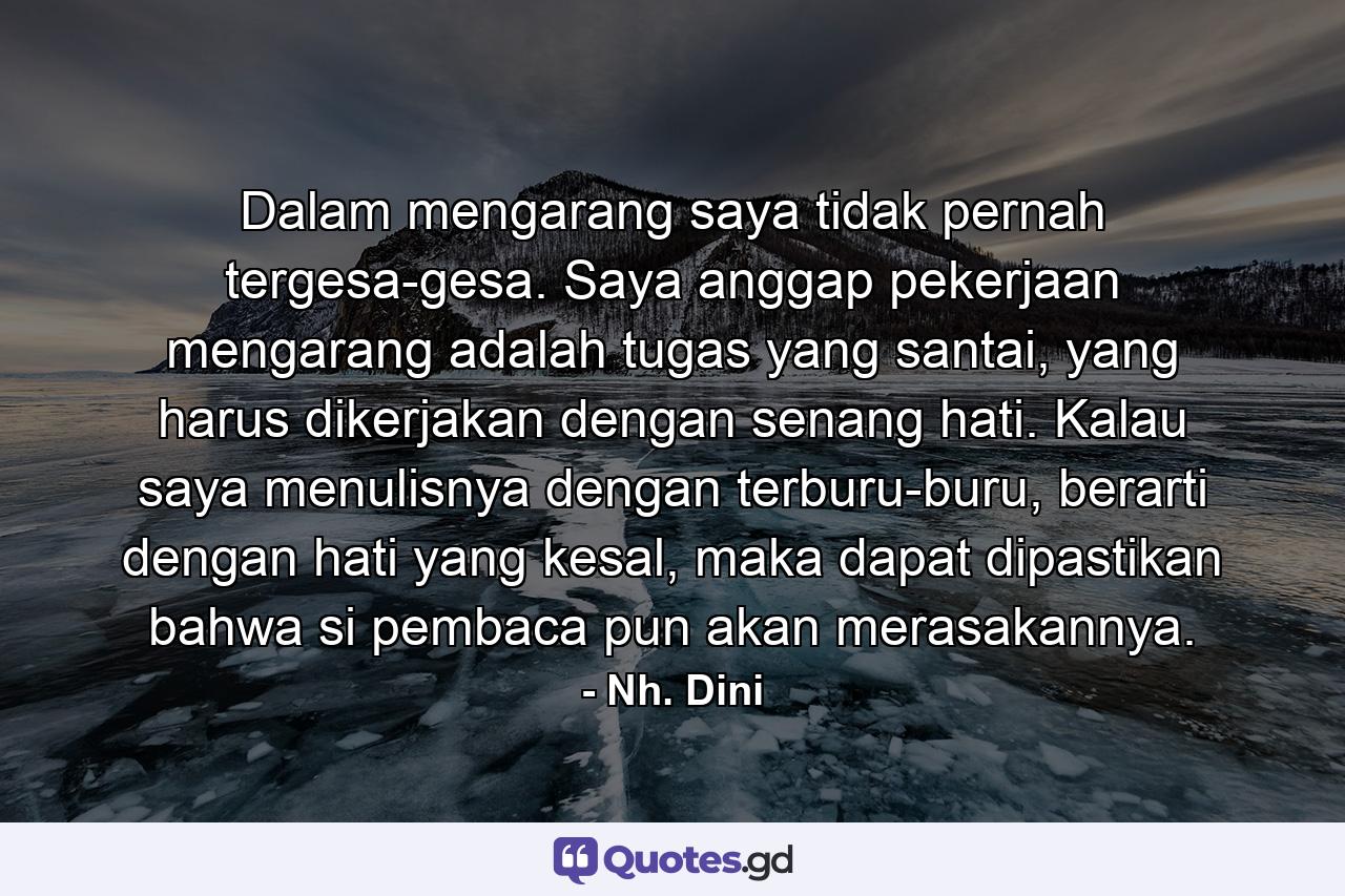 Dalam mengarang saya tidak pernah tergesa-gesa. Saya anggap pekerjaan mengarang adalah tugas yang santai, yang harus dikerjakan dengan senang hati. Kalau saya menulisnya dengan terburu-buru, berarti dengan hati yang kesal, maka dapat dipastikan bahwa si pembaca pun akan merasakannya. - Quote by Nh. Dini