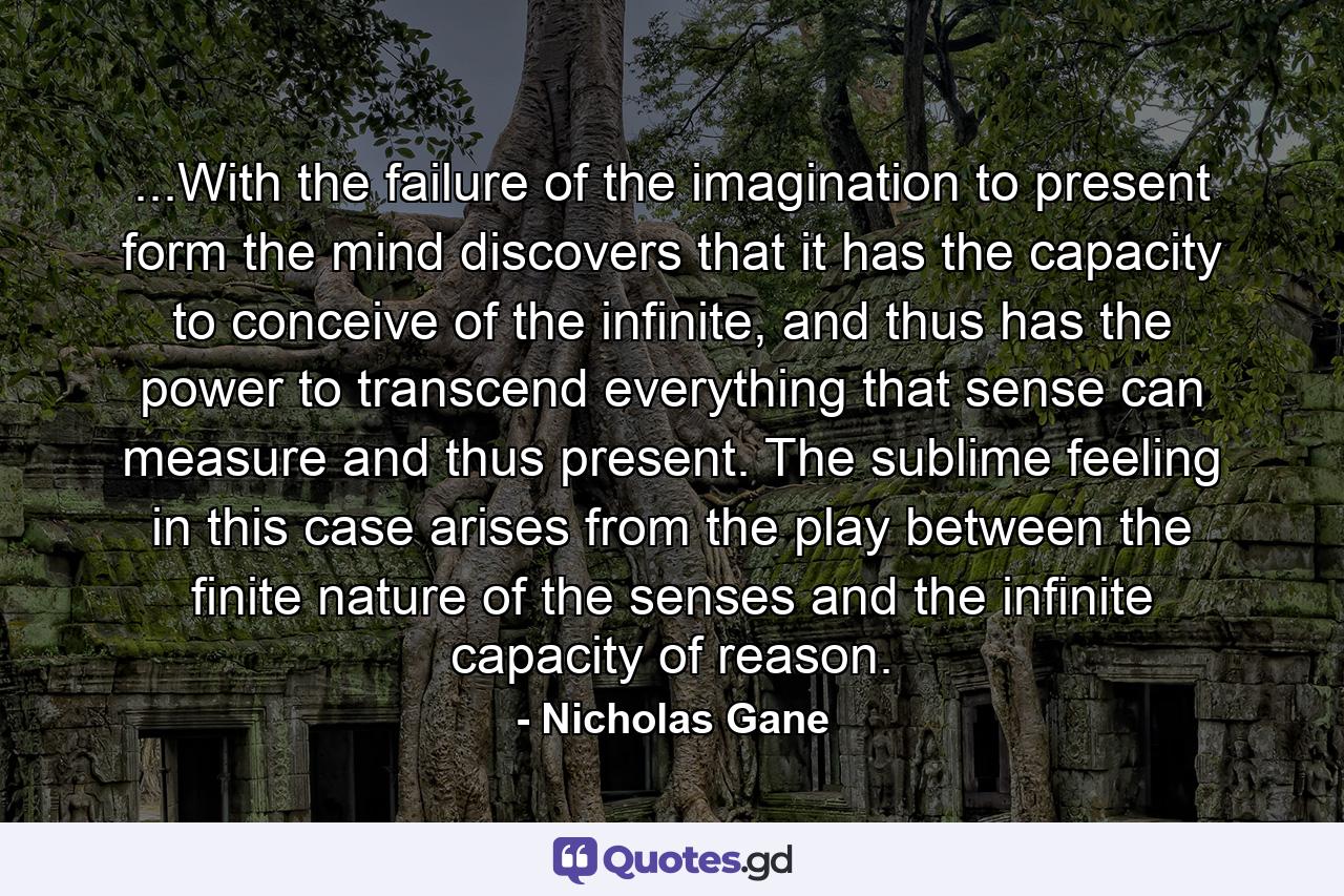 ...With the failure of the imagination to present form the mind discovers that it has the capacity to conceive of the infinite, and thus has the power to transcend everything that sense can measure and thus present. The sublime feeling in this case arises from the play between the finite nature of the senses and the infinite capacity of reason. - Quote by Nicholas Gane