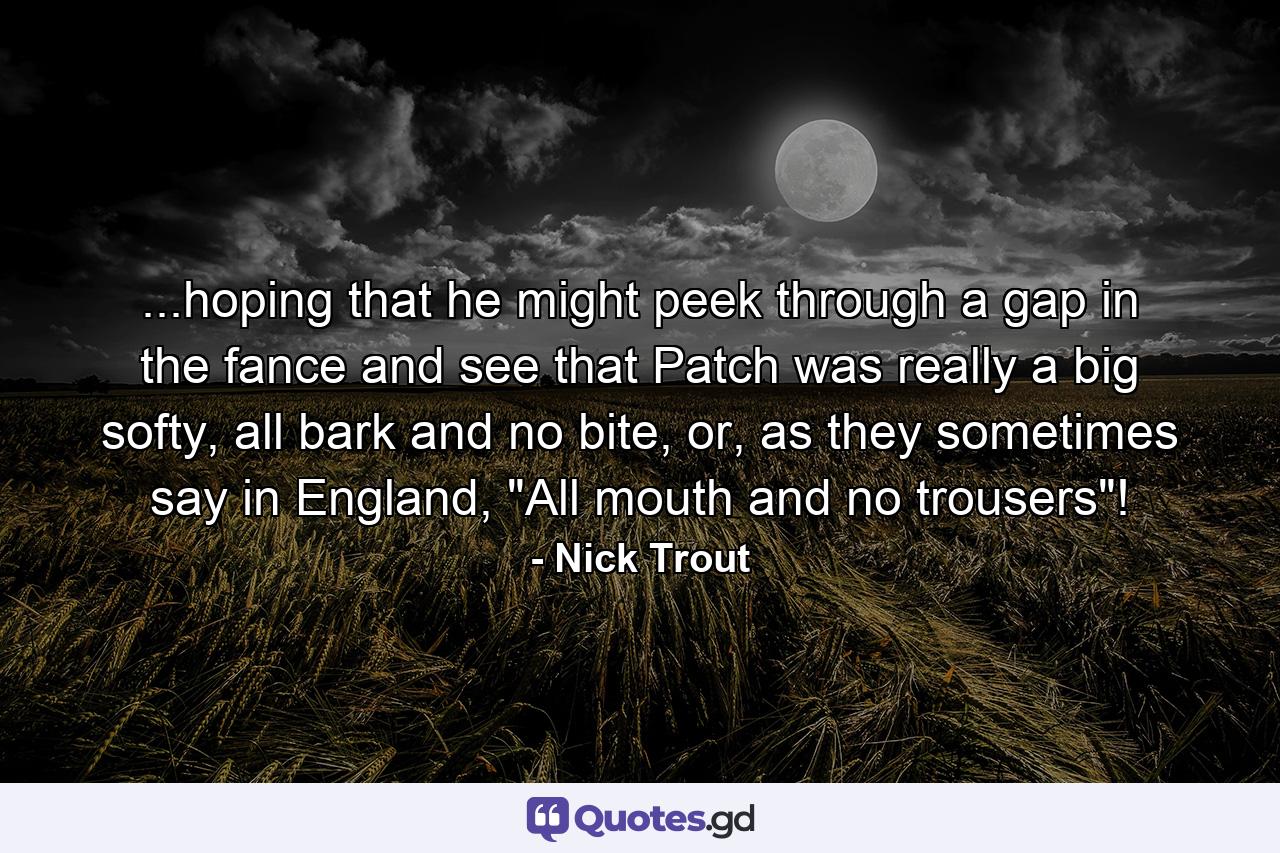 ...hoping that he might peek through a gap in the fance and see that Patch was really a big softy, all bark and no bite, or, as they sometimes say in England, 