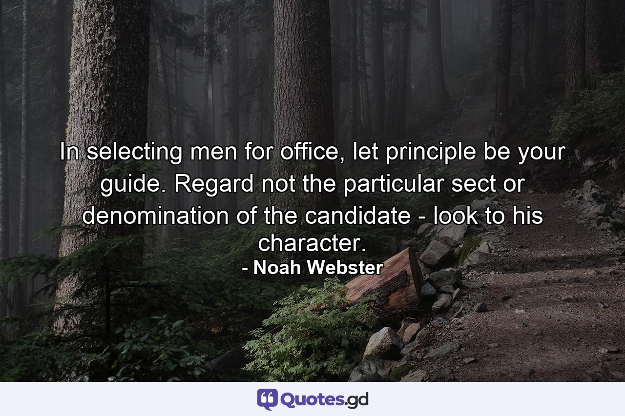 In selecting men for office, let principle be your guide. Regard not the particular sect or denomination of the candidate - look to his character. - Quote by Noah Webster