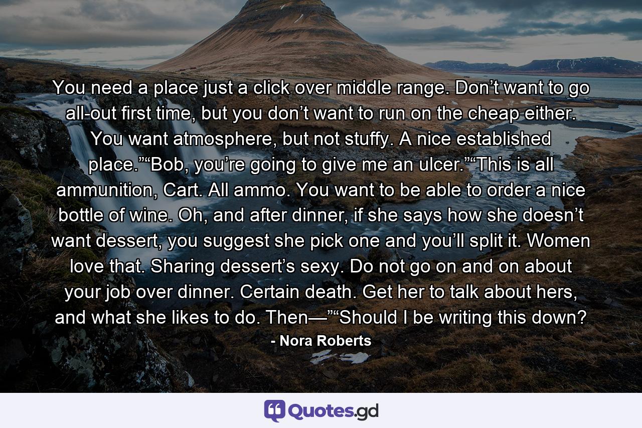 You need a place just a click over middle range. Don’t want to go all-out first time, but you don’t want to run on the cheap either. You want atmosphere, but not stuffy. A nice established place.”“Bob, you’re going to give me an ulcer.”“This is all ammunition, Cart. All ammo. You want to be able to order a nice bottle of wine. Oh, and after dinner, if she says how she doesn’t want dessert, you suggest she pick one and you’ll split it. Women love that. Sharing dessert’s sexy. Do not go on and on about your job over dinner. Certain death. Get her to talk about hers, and what she likes to do. Then—”“Should I be writing this down? - Quote by Nora Roberts