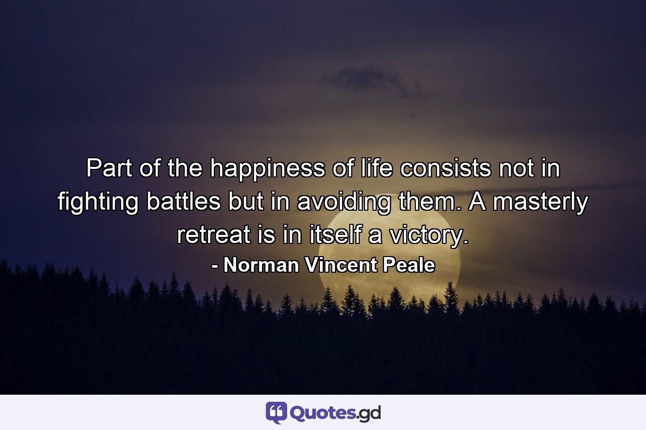 Part of the happiness of life consists not in fighting battles  but in avoiding them. A masterly retreat is in itself a victory. - Quote by Norman Vincent Peale