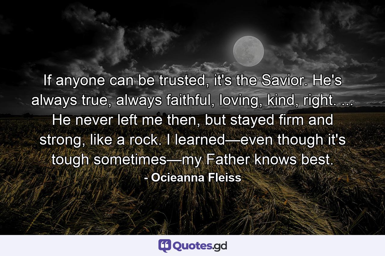 If anyone can be trusted, it's the Savior. He's always true, always faithful, loving, kind, right. ... He never left me then, but stayed firm and strong, like a rock. I learned—even though it's tough sometimes—my Father knows best. - Quote by Ocieanna Fleiss
