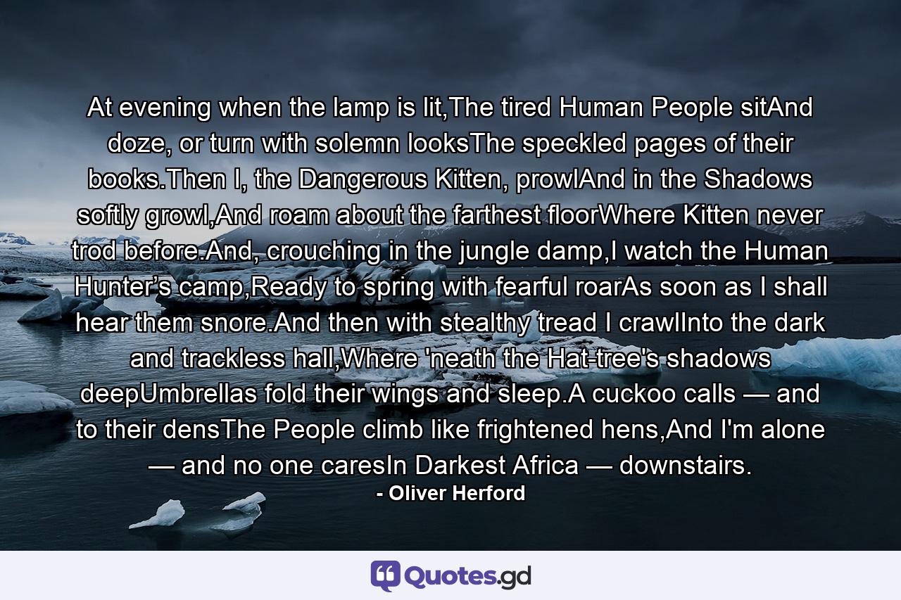 At evening when the lamp is lit,The tired Human People sitAnd doze, or turn with solemn looksThe speckled pages of their books.Then I, the Dangerous Kitten, prowlAnd in the Shadows softly growl,And roam about the farthest floorWhere Kitten never trod before.And, crouching in the jungle damp,I watch the Human Hunter’s camp,Ready to spring with fearful roarAs soon as I shall hear them snore.And then with stealthy tread I crawlInto the dark and trackless hall,Where 'neath the Hat-tree's shadows deepUmbrellas fold their wings and sleep.A cuckoo calls — and to their densThe People climb like frightened hens,And I'm alone — and no one caresIn Darkest Africa — downstairs. - Quote by Oliver Herford