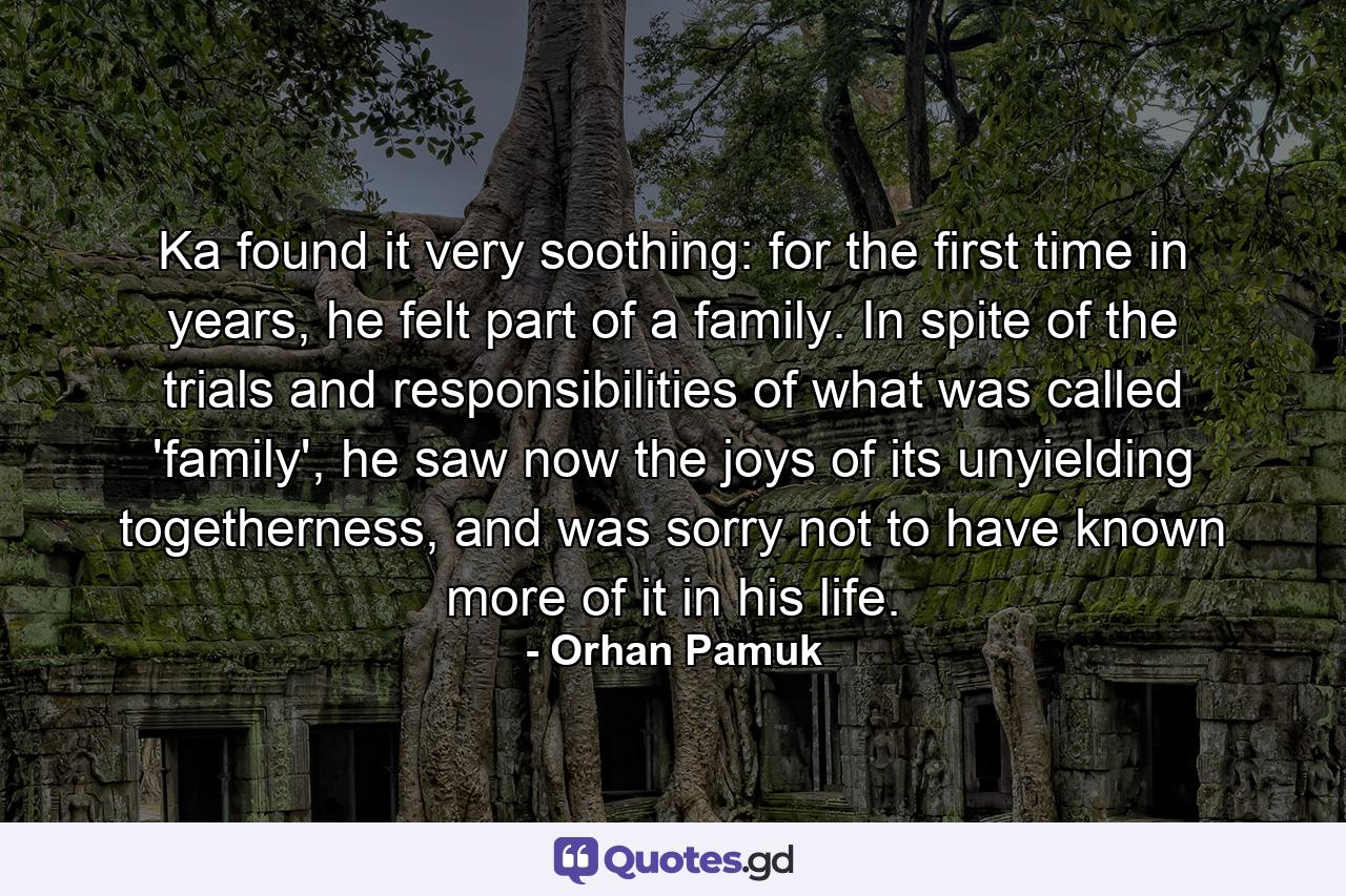 Ka found it very soothing: for the first time in years, he felt part of a family. In spite of the trials and responsibilities of what was called 'family', he saw now the joys of its unyielding togetherness, and was sorry not to have known more of it in his life. - Quote by Orhan Pamuk