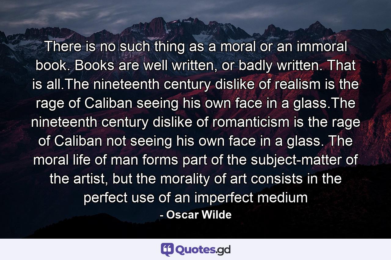 There is no such thing as a moral or an immoral book. Books are well written, or badly written. That is all.The nineteenth century dislike of realism is the rage of Caliban seeing his own face in a glass.The nineteenth century dislike of romanticism is the rage of Caliban not seeing his own face in a glass. The moral life of man forms part of the subject-matter of the artist, but the morality of art consists in the perfect use of an imperfect medium - Quote by Oscar Wilde