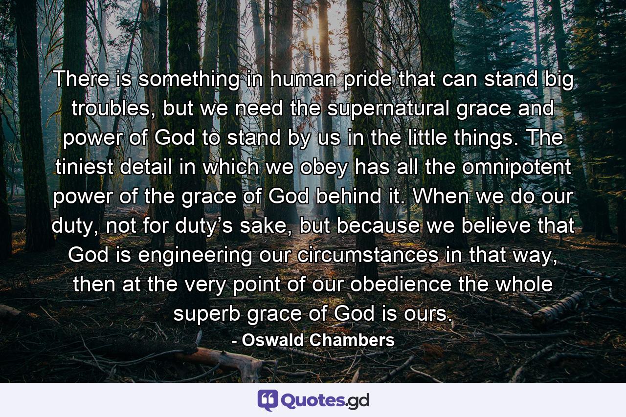 There is something in human pride that can stand big troubles, but we need the supernatural grace and power of God to stand by us in the little things. The tiniest detail in which we obey has all the omnipotent power of the grace of God behind it. When we do our duty, not for duty’s sake, but because we believe that God is engineering our circumstances in that way, then at the very point of our obedience the whole superb grace of God is ours. - Quote by Oswald Chambers