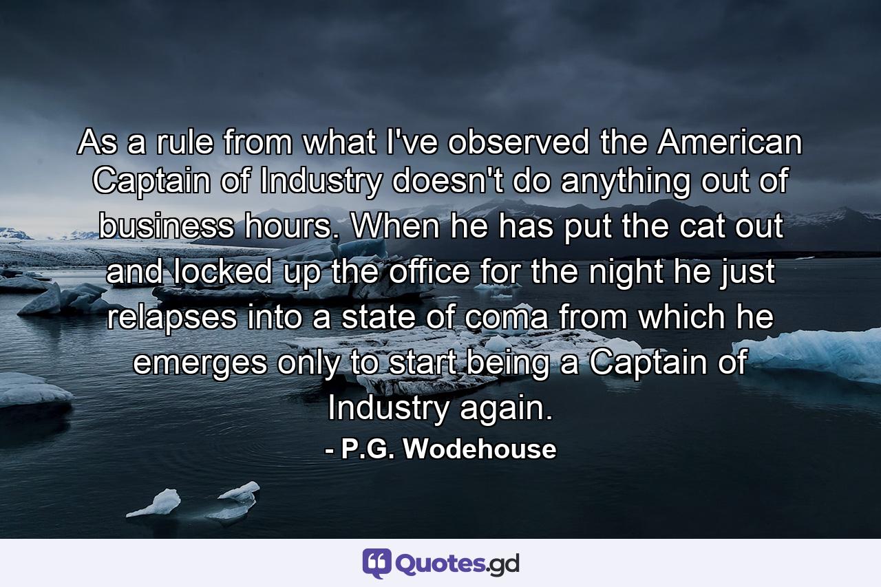 As a rule  from what I've observed  the American Captain of Industry doesn't do anything out of business hours. When he has put the cat out and locked up the office for the night  he just relapses into a state of coma from which he emerges only to start being a Captain of Industry again. - Quote by P.G. Wodehouse