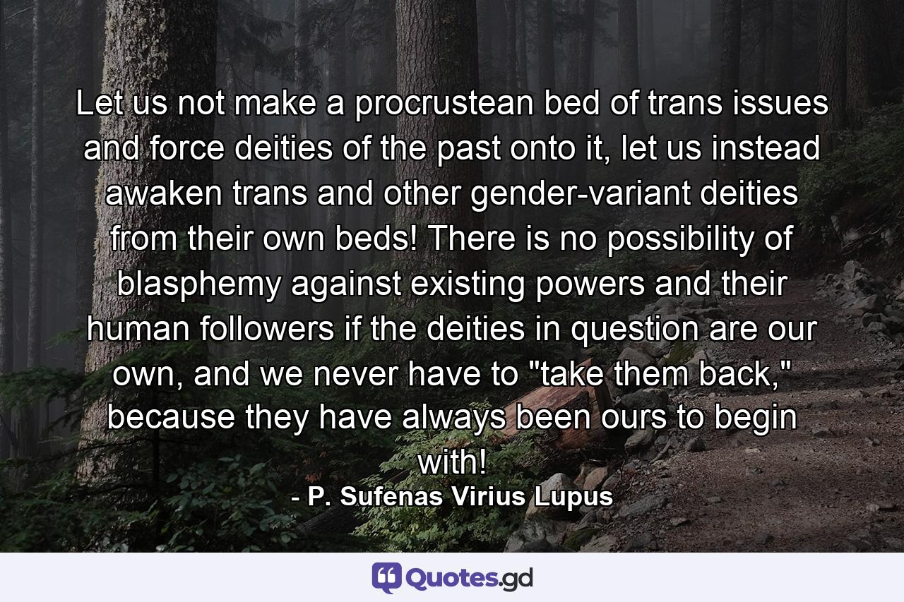 Let us not make a procrustean bed of trans issues and force deities of the past onto it, let us instead awaken trans and other gender-variant deities from their own beds! There is no possibility of blasphemy against existing powers and their human followers if the deities in question are our own, and we never have to 