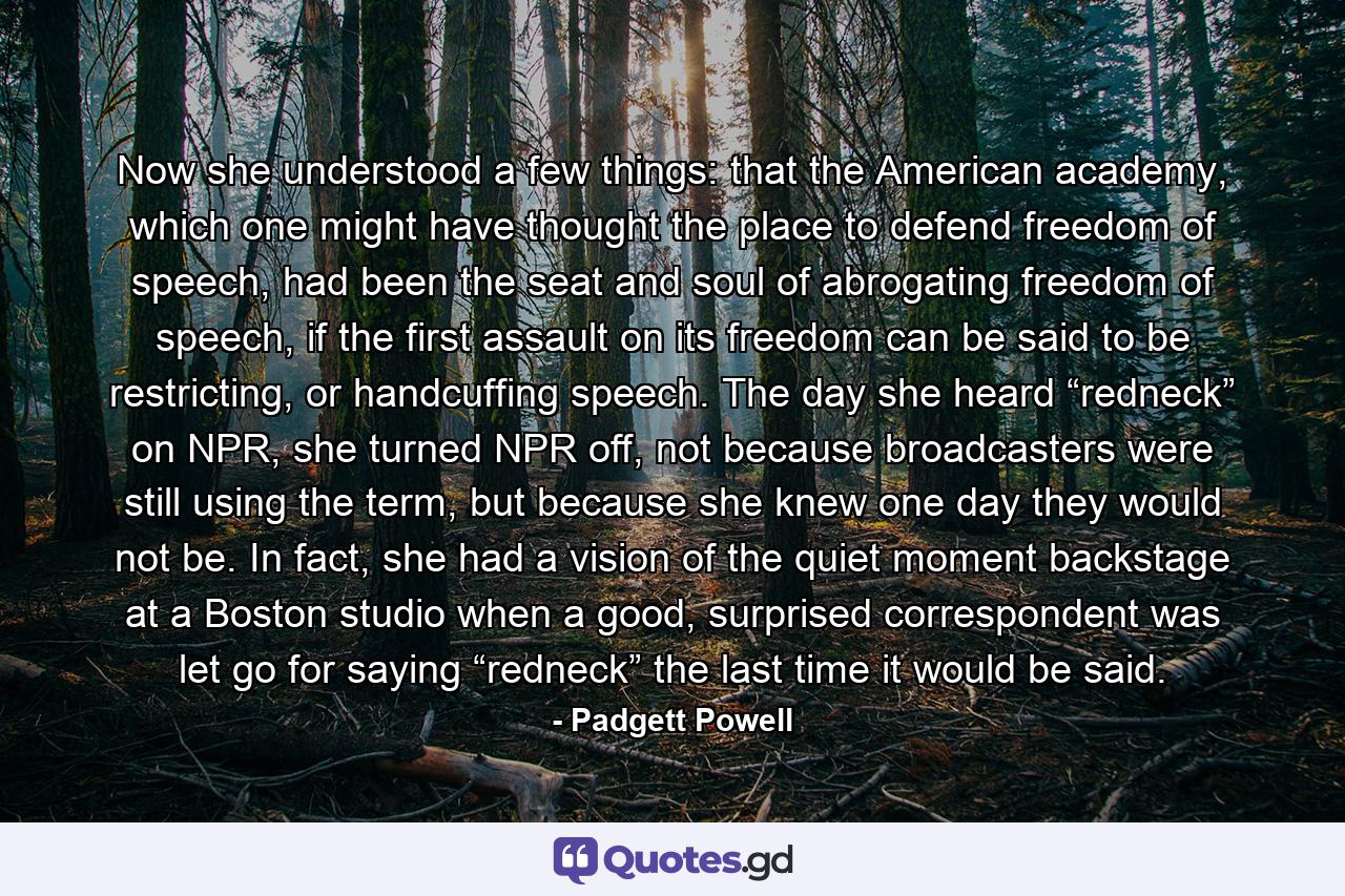 Now she understood a few things: that the American academy, which one might have thought the place to defend freedom of speech, had been the seat and soul of abrogating freedom of speech, if the first assault on its freedom can be said to be restricting, or handcuffing speech. The day she heard “redneck” on NPR, she turned NPR off, not because broadcasters were still using the term, but because she knew one day they would not be. In fact, she had a vision of the quiet moment backstage at a Boston studio when a good, surprised correspondent was let go for saying “redneck” the last time it would be said. - Quote by Padgett Powell