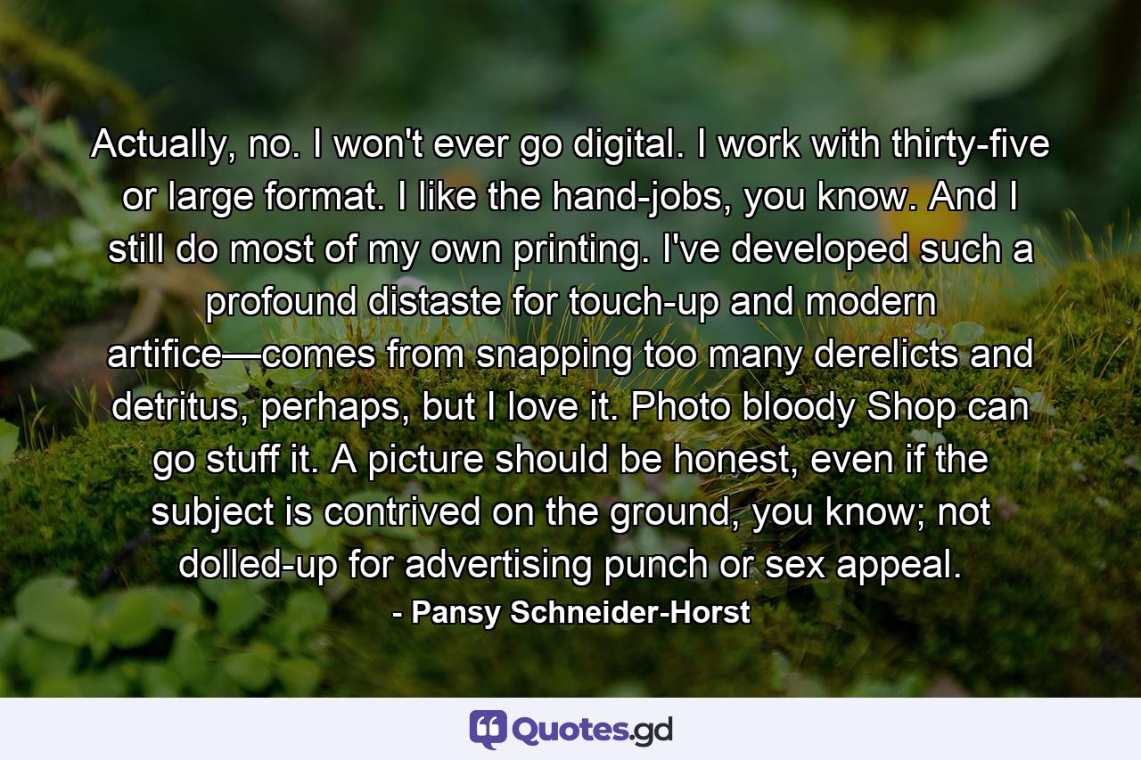 Actually, no. I won't ever go digital. I work with thirty-five or large format. I like the hand-jobs, you know. And I still do most of my own printing. I've developed such a profound distaste for touch-up and modern artifice—comes from snapping too many derelicts and detritus, perhaps, but I love it. Photo bloody Shop can go stuff it. A picture should be honest, even if the subject is contrived on the ground, you know; not dolled-up for advertising punch or sex appeal. - Quote by Pansy Schneider-Horst