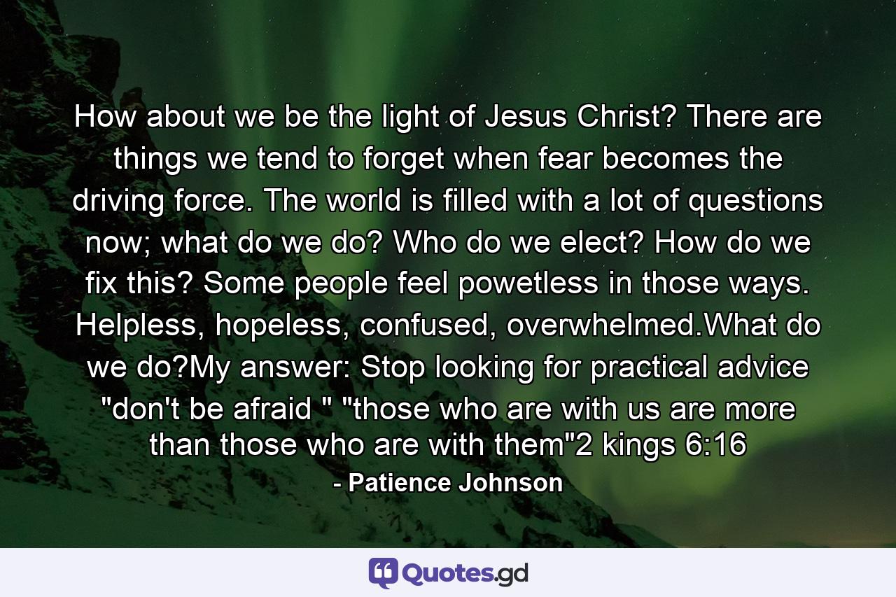 How about we be the light of Jesus Christ? There are things we tend to forget when fear becomes the driving force. The world is filled with a lot of questions now; what do we do? Who do we elect? How do we fix this? Some people feel powetless in those ways. Helpless, hopeless, confused, overwhelmed.What do we do?My answer: Stop looking for practical advice 