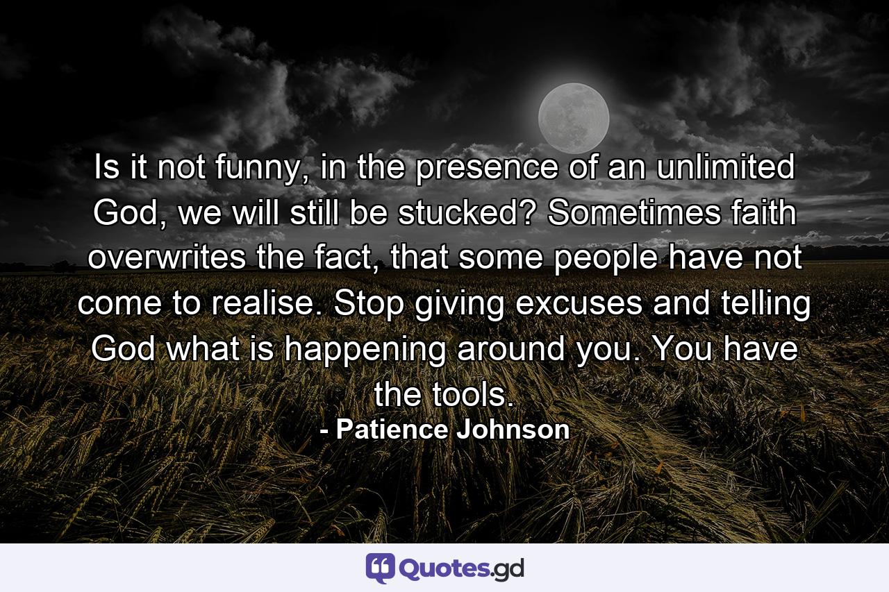 Is it not funny, in the presence of an unlimited God, we will still be stucked? Sometimes faith overwrites the fact, that some people have not come to realise. Stop giving excuses and telling God what is happening around you. You have the tools. - Quote by Patience Johnson