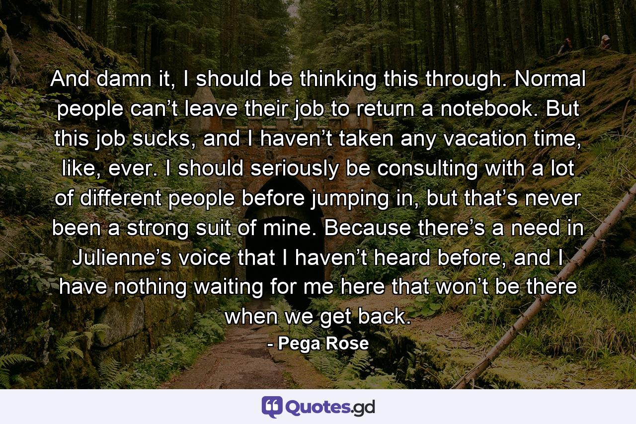 And damn it, I should be thinking this through. Normal people can’t leave their job to return a notebook. But this job sucks, and I haven’t taken any vacation time, like, ever. I should seriously be consulting with a lot of different people before jumping in, but that’s never been a strong suit of mine. Because there’s a need in Julienne’s voice that I haven’t heard before, and I have nothing waiting for me here that won’t be there when we get back. - Quote by Pega Rose