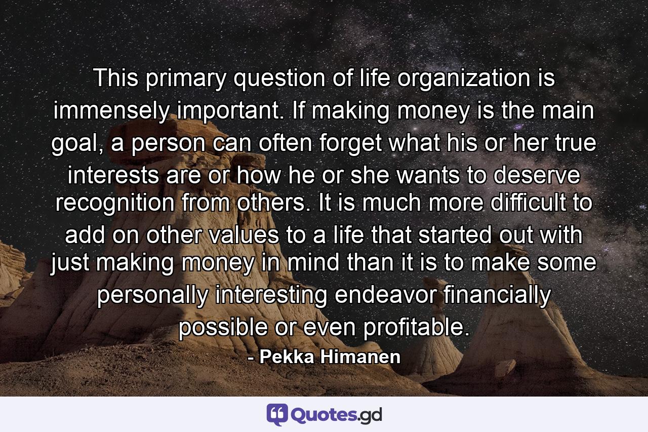 This primary question of life organization is immensely important. If making money is the main goal, a person can often forget what his or her true interests are or how he or she wants to deserve recognition from others. It is much more difficult to add on other values to a life that started out with just making money in mind than it is to make some personally interesting endeavor financially possible or even profitable. - Quote by Pekka Himanen