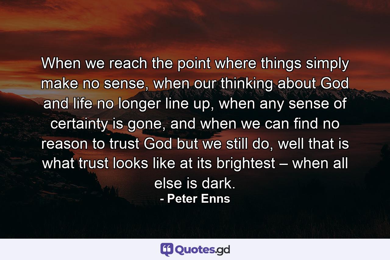 When we reach the point where things simply make no sense, when our thinking about God and life no longer line up, when any sense of certainty is gone, and when we can find no reason to trust God but we still do, well that is what trust looks like at its brightest – when all else is dark. - Quote by Peter Enns