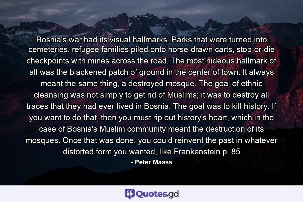 Bosnia's war had its visual hallmarks. Parks that were turned into cemeteries, refugee families piled onto horse-drawn carts, stop-or-die checkpoints with mines across the road. The most hideous hallmark of all was the blackened patch of ground in the center of town. It always meant the same thing, a destroyed mosque. The goal of ethnic cleansing was not simply to get rid of Muslims; it was to destroy all traces that they had ever lived in Bosnia. The goal was to kill history. If you want to do that, then you must rip out history's heart, which in the case of Bosnia's Muslim community meant the destruction of its mosques. Once that was done, you could reinvent the past in whatever distorted form you wanted, like Frankenstein.p. 85 - Quote by Peter Maass