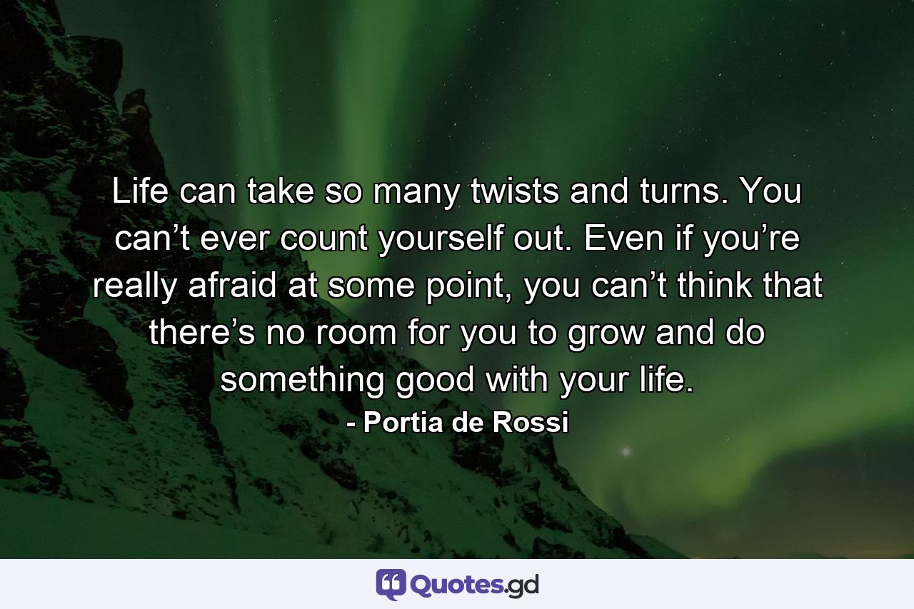 Life can take so many twists and turns. You can’t ever count yourself out. Even if you’re really afraid at some point, you can’t think that there’s no room for you to grow and do something good with your life. - Quote by Portia de Rossi