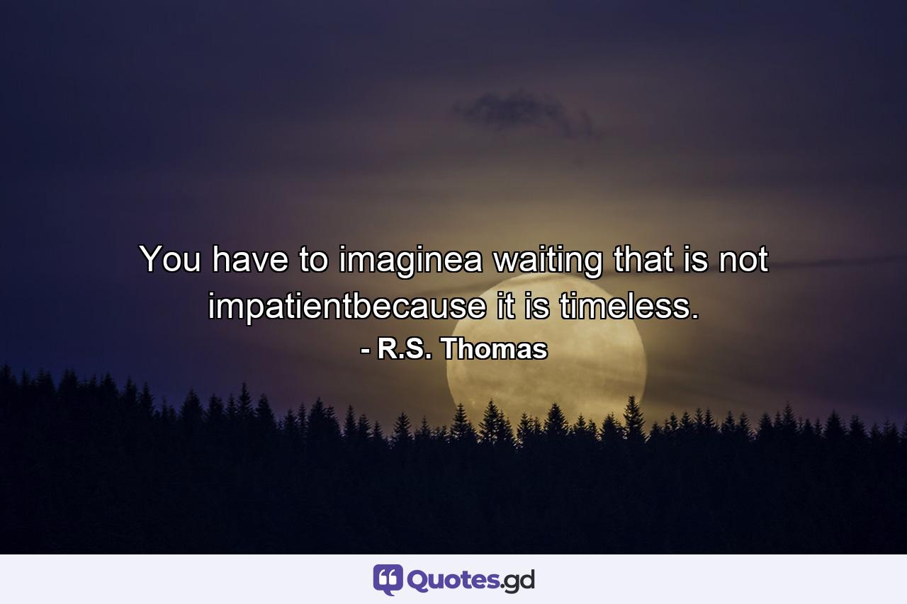 You have to imaginea waiting that is not impatientbecause it is timeless. - Quote by R.S. Thomas