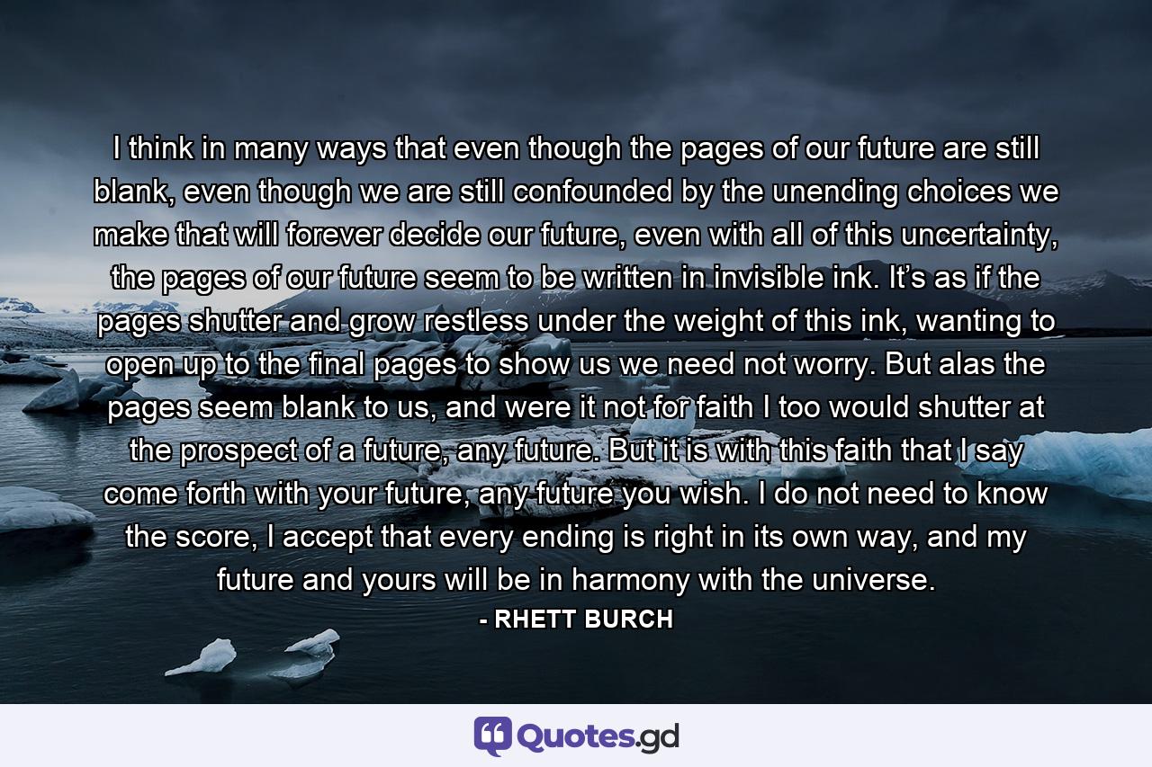 I think in many ways that even though the pages of our future are still blank, even though we are still confounded by the unending choices we make that will forever decide our future, even with all of this uncertainty, the pages of our future seem to be written in invisible ink. It’s as if the pages shutter and grow restless under the weight of this ink, wanting to open up to the final pages to show us we need not worry. But alas the pages seem blank to us, and were it not for faith I too would shutter at the prospect of a future, any future. But it is with this faith that I say come forth with your future, any future you wish. I do not need to know the score, I accept that every ending is right in its own way, and my future and yours will be in harmony with the universe. - Quote by RHETT BURCH