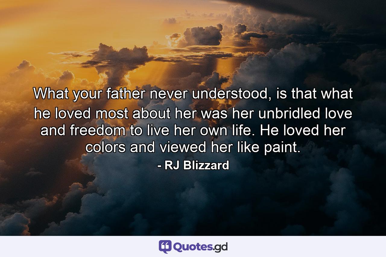 What your father never understood, is that what he loved most about her was her unbridled love and freedom to live her own life. He loved her colors and viewed her like paint. - Quote by RJ Blizzard