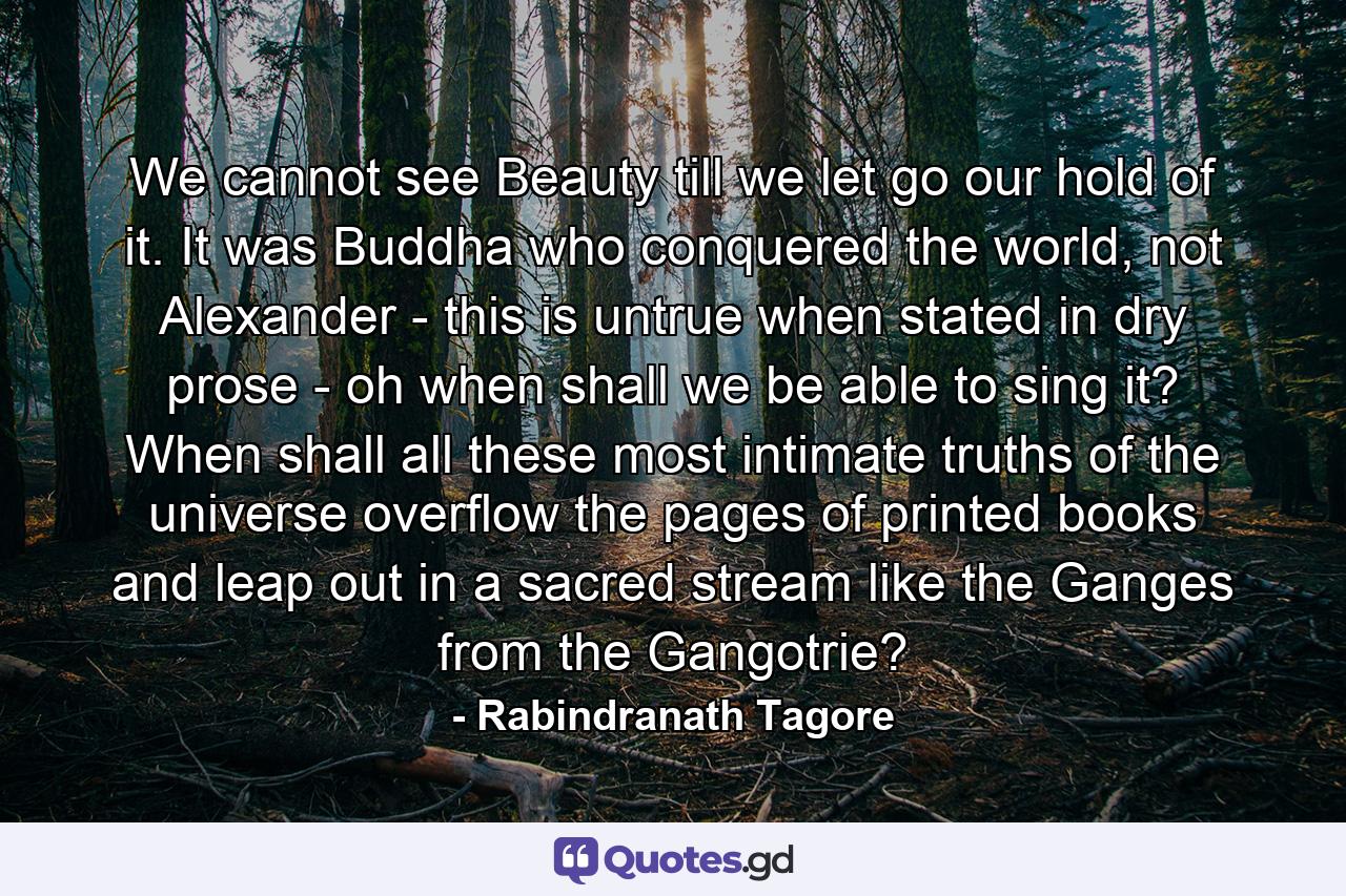 We cannot see Beauty till we let go our hold of it. It was Buddha who conquered the world, not Alexander - this is untrue when stated in dry prose - oh when shall we be able to sing it? When shall all these most intimate truths of the universe overflow the pages of printed books and leap out in a sacred stream like the Ganges from the Gangotrie? - Quote by Rabindranath Tagore