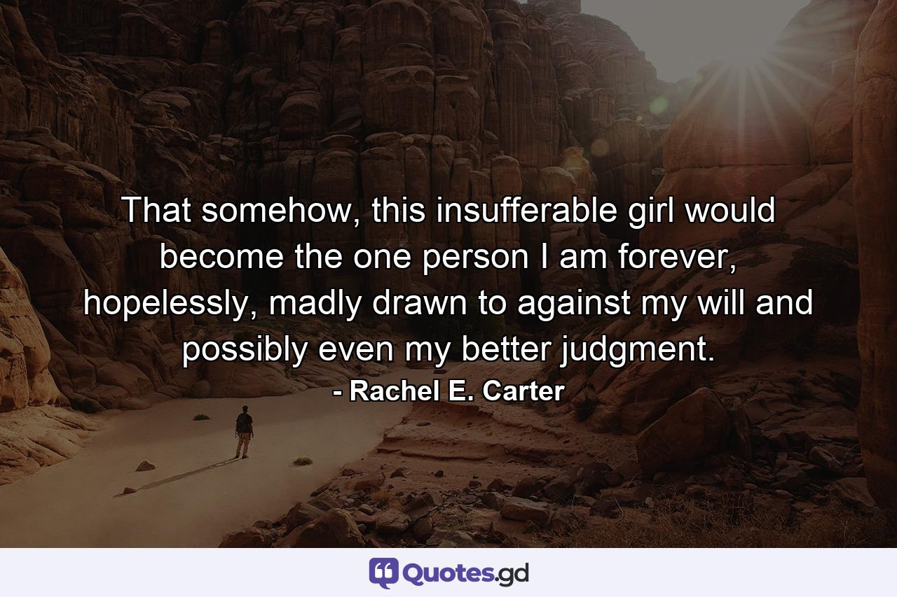 That somehow, this insufferable girl would become the one person I am forever, hopelessly, madly drawn to against my will and possibly even my better judgment. - Quote by Rachel E. Carter