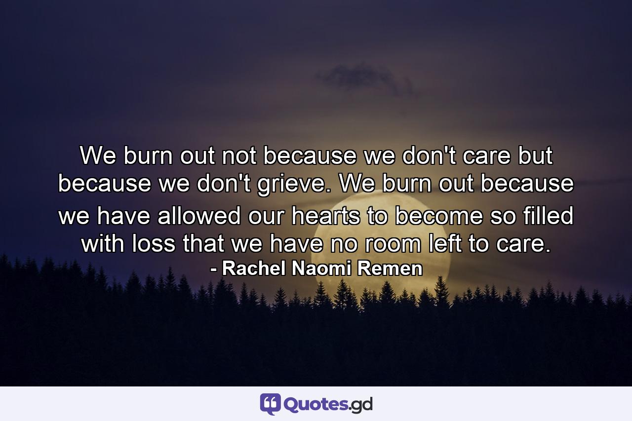 We burn out not because we don't care but because we don't grieve. We burn out because we have allowed our hearts to become so filled with loss that we have no room left to care. - Quote by Rachel Naomi Remen